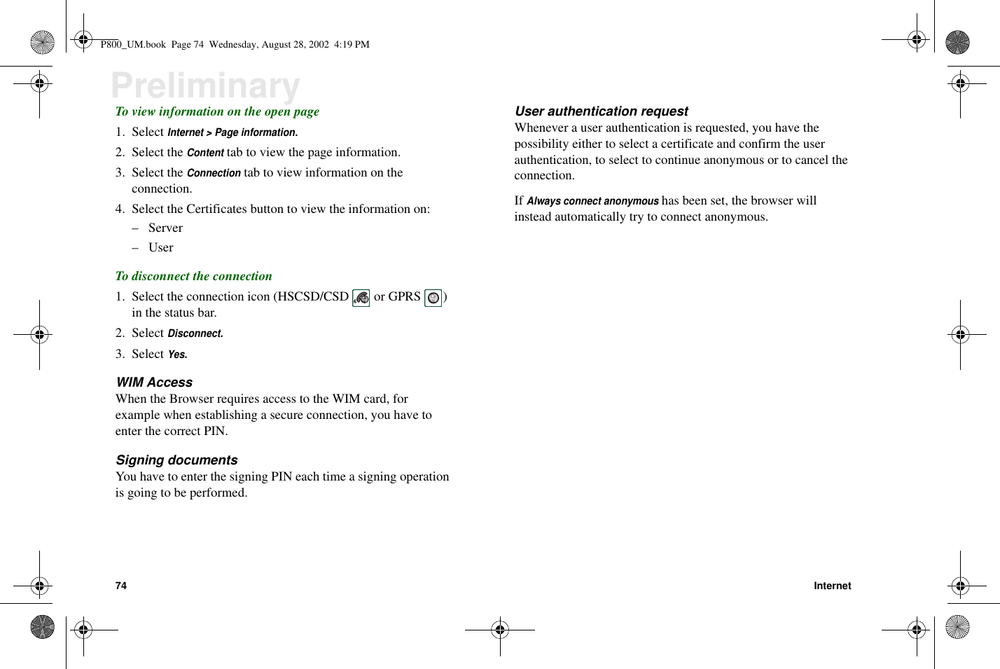 74 InternetPreliminaryTo view information on the open page1. SelectInternet &gt; Page information.2. Select theContenttab to view the page information.3. Select theConnectiontabtoviewinformationontheconnection.4. Select the Certificates button to view the information on:–Server–UserTo disconnect the connection1. Select the connection icon (HSCSD/CSD or GPRS )in the status bar.2. SelectDisconnect.3. SelectYes.WIM AccessWhen the Browser requires access to the WIM card, forexample when establishing a secure connection, you have toenter the correct PIN.Signing documentsYou have to enter the signing PIN each time a signing operationis going to be performed.User authentication requestWhenever a user authentication is requested, you have thepossibility either to select a certificate and confirm the userauthentication, to select to continue anonymous or to cancel theconnection.IfAlways connect anonymoushas been set, the browser willinstead automatically try to connect anonymous.P800_UM.book Page 74 Wednesday, August 28, 2002 4:19 PM
