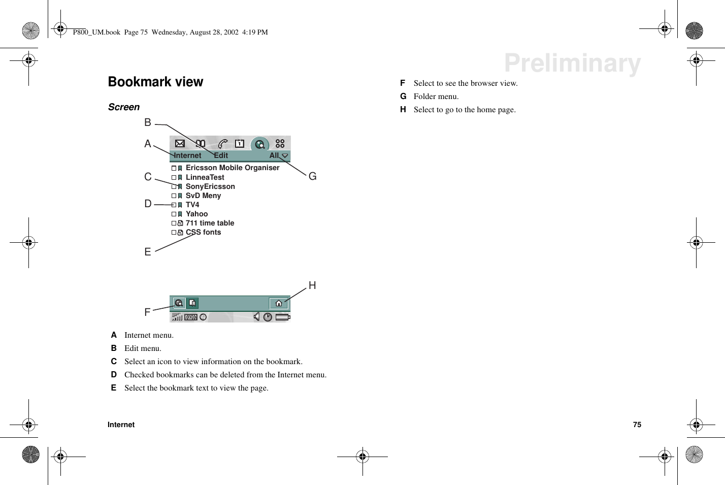 Internet 75PreliminaryBookmark viewScreenAInternet menu.BEdit menu.CSelect an icon to view information on the bookmark.DChecked bookmarks can be deleted from the Internet menu.ESelect the bookmark text to view the page.Internet      Edit                    AllEricsson Mobile OrganiserLinneaTestSonyEricssonSvD MenyTV4Yahoo711 time tableCSS fontsABCDEFHGFSelect to see the browser view.GFolder menu.HSelect to go to the home page.P800_UM.book Page 75 Wednesday, August 28, 2002 4:19 PM