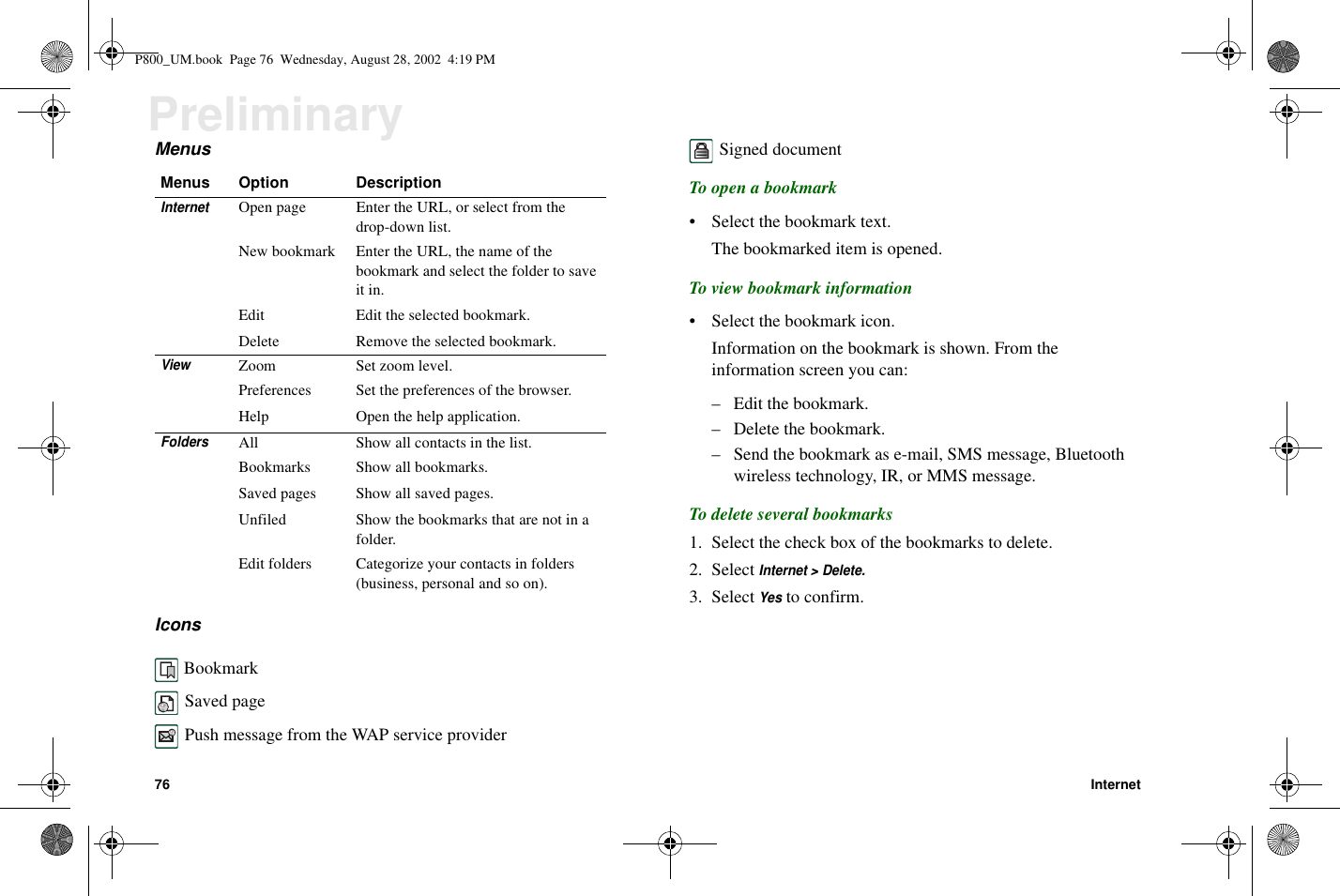 76 InternetPreliminaryMenusIconsBookmarkSaved pagePush message from the WAP service providerSigned documentTo open a bookmark• Select the bookmark text.The bookmarked item is opened.To view bookmark information• Select the bookmark icon.Information on the bookmark is shown. From theinformation screen you can:– Edit the bookmark.– Delete the bookmark.– Send the bookmark as e-mail, SMS message, Bluetoothwireless technology, IR, or MMS message.To delete several bookmarks1. Select the check box of the bookmarks to delete.2. SelectInternet &gt; Delete.3. SelectYesto confirm.Menus Option DescriptionInternetOpen page Enter the URL, or select from thedrop-down list.New bookmark Enter the URL, the name of thebookmark and select the folder to saveit in.Edit Edit the selected bookmark.Delete Remove the selected bookmark.ViewZoom Set zoom level.Preferences Set the preferences of the browser.Help Open the help application.FoldersAll Show all contacts in the list.Bookmarks Show all bookmarks.Saved pages Show all saved pages.Unfiled Show the bookmarks that are not in afolder.Edit folders Categorize your contacts in folders(business, personal and so on).P800_UM.book Page 76 Wednesday, August 28, 2002 4:19 PM