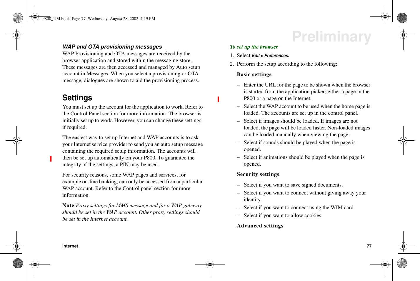 Internet 77PreliminaryWAP and OTA provisioning messagesWAP Provisioning and OTA messages are received by thebrowser application and stored within the messaging store.These messages are then accessed and managed by Auto setupaccount in Messages. When you select a provisioning or OTAmessage, dialogues are shown to aid the provisioning process.SettingsYou must set up the account for the application to work. Refer tothe Control Panel section for more information. The browser isinitially set up to work. However, you can change these settings,if required.The easiest way to set up Internet and WAP accounts is to askyour Internet service provider to send you an auto setup messagecontaining the required setup information. The accounts willthen be set up automatically on your P800. To guarantee theintegrity of the settings, a PIN may be used.For security reasons, some WAP pages and services, forexample on-line banking, can only be accessed from a particularWAP account. Refer to the Control panel section for moreinformation.Note Proxy settings for MMS message and for a WAP gatewayshould be set in the WAP account. Other proxy settings shouldbe set in the Internet account.To set up the browser1. SelectEdit &gt; Preferences.2. Perform the setup according to the following:Basic settings– Enter the URL for the page to be shown when the browseris started from the application picker; either a page in theP800 or a page on the Internet.– Select the WAP account to be used when the home page isloaded. The accounts are set up in the control panel.– Select if images should be loaded. If images are notloaded, the page will be loaded faster. Non-loaded imagescan be loaded manually when viewing the page.– Select if sounds should be played when the page isopened.– Select if animations should be played when the page isopened.Security settings– Select if you want to save signed documents.– Select if you want to connect without giving away youridentity.– Select if you want to connect using the WIM card.– Select if you want to allow cookies.Advanced settingsP800_UM.book Page 77 Wednesday, August 28, 2002 4:19 PM