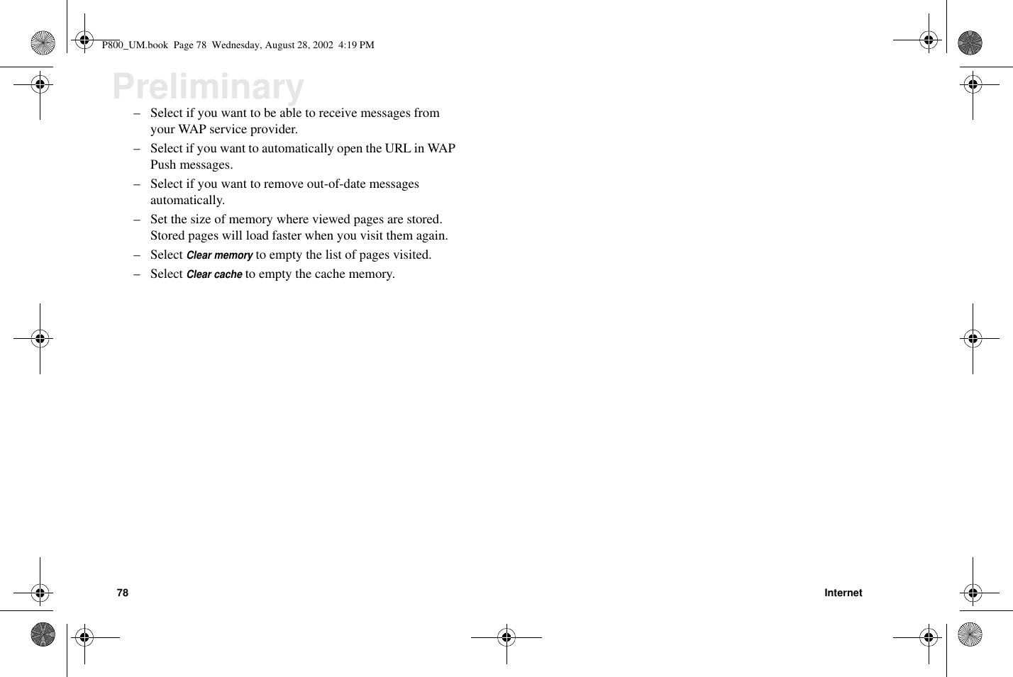 78 InternetPreliminary– Select if you want to be able to receive messages fromyour WAP service provider.– Select if you want to automatically open the URL in WAPPush messages.– Select if you want to remove out-of-date messagesautomatically.– Set the size of memory where viewed pages are stored.Stored pages will load faster when you visit them again.– SelectClear memoryto empty the list of pages visited.– SelectClear cacheto empty the cache memory.P800_UM.book Page 78 Wednesday, August 28, 2002 4:19 PM