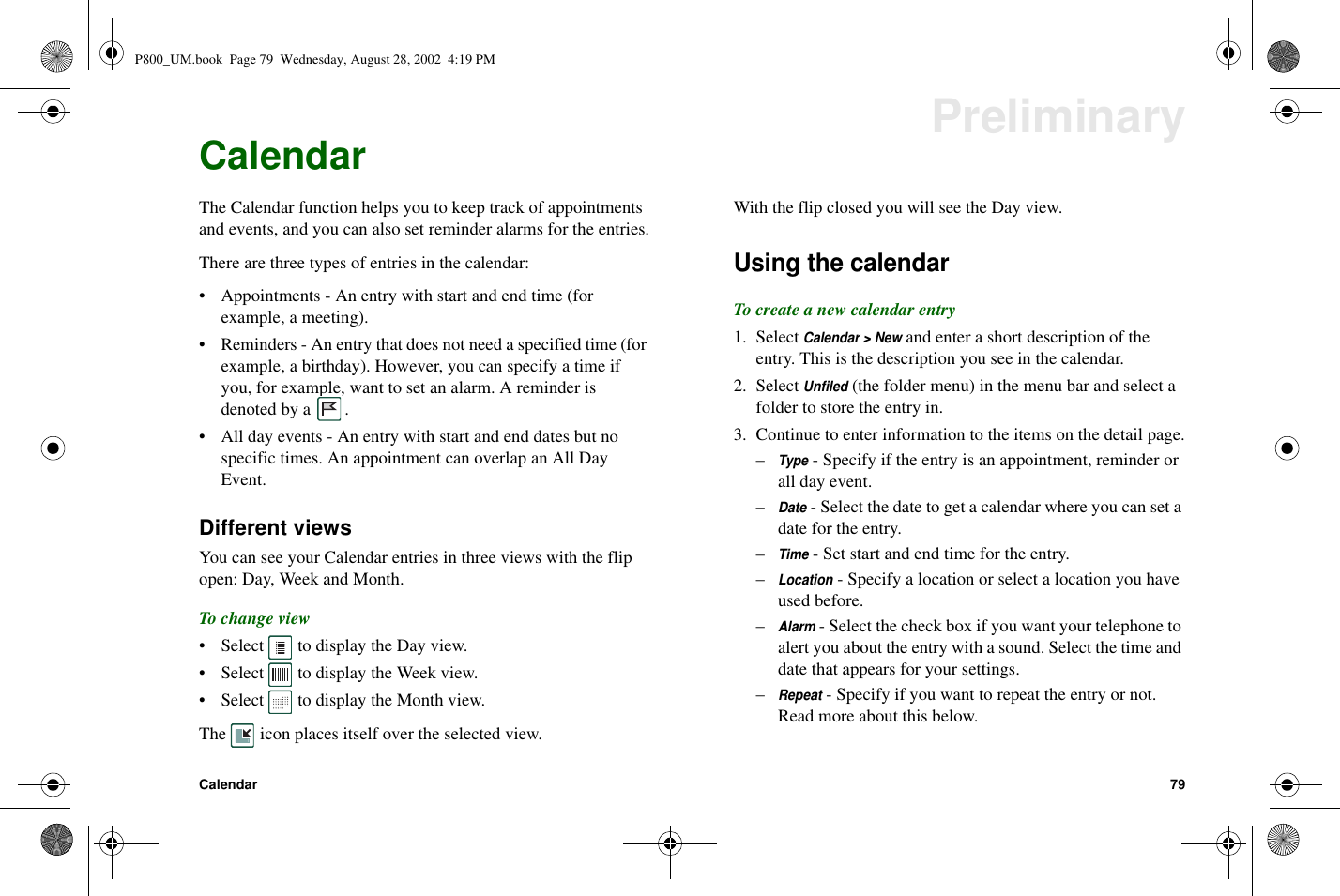 Calendar 79PreliminaryCalendarThe Calendar function helps you to keep track of appointmentsand events, and you can also set reminder alarms for the entries.There are three types of entries in the calendar:• Appointments - An entry with start and end time (forexample, a meeting).• Reminders - An entry that does not need a specified time (forexample, a birthday). However, you can specify a time ifyou, for example, want to set an alarm. A reminder isdenoted by a .• All day events - An entry with start and end dates but nospecific times. An appointment can overlap an All DayEvent.Different viewsYou can see your Calendar entries in three views with the flipopen: Day, Week and Month.To change view• Select to display the Day view.• Select to display the Week view.• Select to display the Month view.The icon places itself over the selected view.With the flip closed you will see the Day view.Using the calendarTo create a new calendar entry1. SelectCalendar &gt; Newand enter a short description of theentry. This is the description you see in the calendar.2. SelectUnfiled(the folder menu) in the menu bar and select afolder to store the entry in.3. Continue to enter information to the items on the detail page.–Type- Specify if the entry is an appointment, reminder orall day event.–Date- Select the date to get a calendar where you can set adate for the entry.–Time- Set start and end time for the entry.–Location- Specify a location or select a location you haveused before.–Alarm- Select the check box if you want your telephone toalert you about the entry with a sound. Select the time anddate that appears for your settings.–Repeat- Specify if you want to repeat the entry or not.Read more about this below.P800_UM.book Page 79 Wednesday, August 28, 2002 4:19 PM