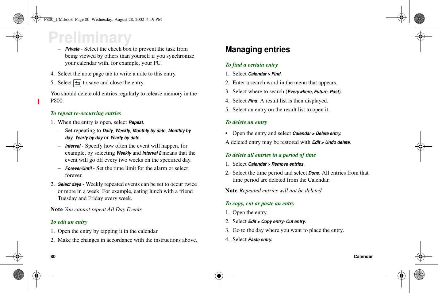 80 CalendarPreliminary–Private- Select the check box to prevent the task frombeing viewed by others than yourself if you synchronizeyour calendar with, for example, your PC.4. Selectthenotepagetabtowriteanotetothisentry.5. Select to save and close the entry.You should delete old entries regularly to release memory in theP800.To repeat re-occurring entries1. When the entry is open, selectRepeat.– Set repeating toDaily,Weekly,Monthly by date,Monthly byday,Yearly by dayorYearly by date.–Interval- Specify how often the event will happen, forexample, by selectingWeeklyandInterval 2means that theevent will go off every two weeks on the specified day.–Forever/Until- Set the time limit for the alarm or selectforever.2.Select days- Weekly repeated events can be set to occur twiceor more in a week. For example, eating lunch with a friendTuesday and Friday every week.Note You cannot repeat All Day EventsTo edit an entry1. Open the entry by tapping it in the calendar.2. Make the changes in accordance with the instructions above.Managing entriesTo find a certain entry1. SelectCalendar &gt; Find.2. Enter a search word in the menu that appears.3. Select where to search (Everywhere, Future, Past).4. SelectFind. A result list is then displayed.5. Select an entry on the result list to open it.To delete an entry• Open the entry and selectCalendar &gt; Delete entry.A deleted entry may be restored withEdit &gt; Undo delete.To delete all entries in a period of time1. SelectCalendar &gt; Remove entries.2. Select the time period and selectDone. All entries from thattime period are deleted from the Calendar.Note Repeated entries will not be deleted.To copy, cut or paste an entry1. Open the entry.2. SelectEdit &gt; Copy entry/ Cut entry.3. Go to the day where you want to place the entry.4. SelectPaste entry.P800_UM.book Page 80 Wednesday, August 28, 2002 4:19 PM