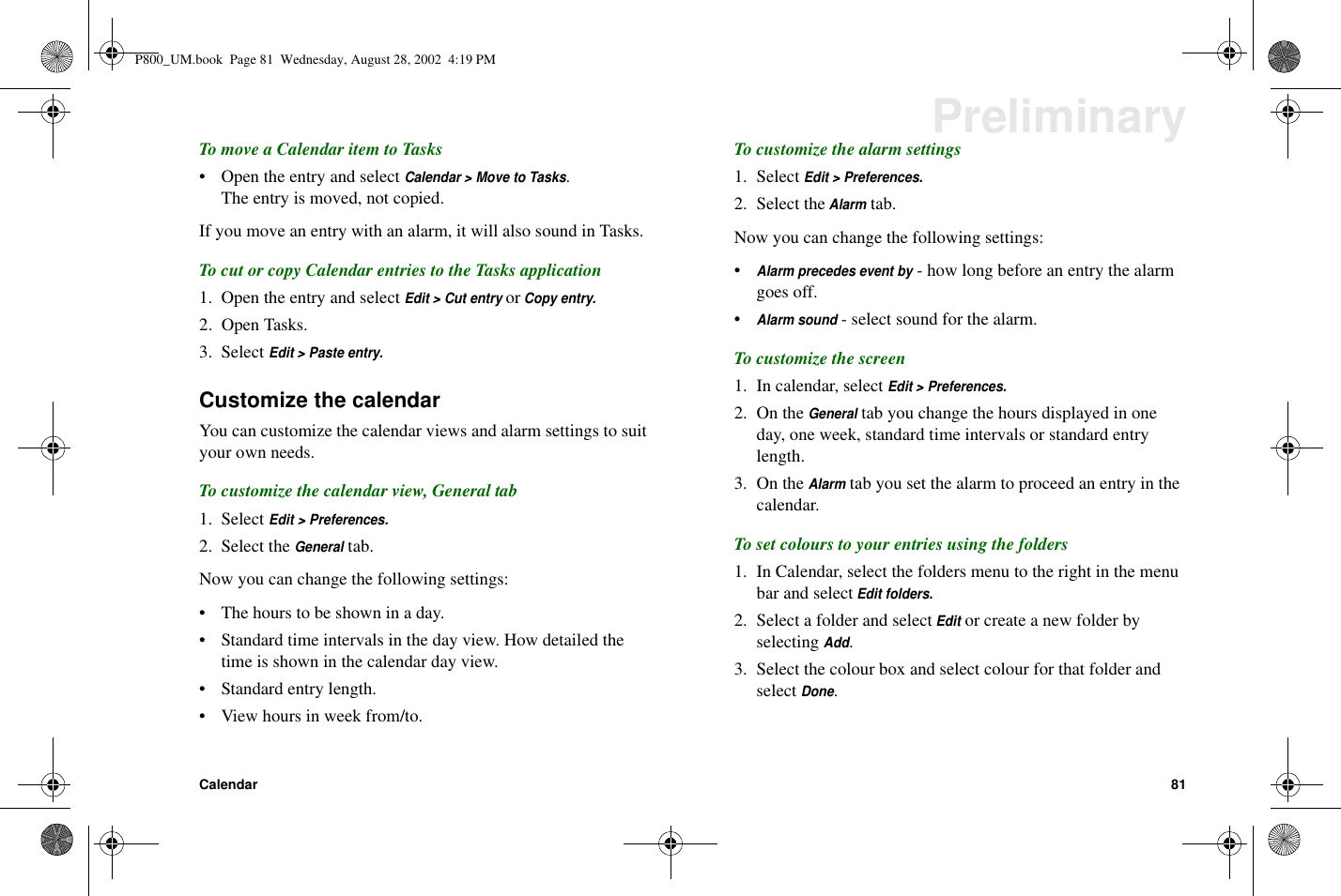 Calendar 81PreliminaryTo move a Calendar item to Tasks• Open the entry and selectCalendar &gt; Move to Tasks.The entry is moved, not copied.If you move an entry with an alarm, it will also sound in Tasks.To cut or copy Calendar entries to the Tasks application1. Open the entry and selectEdit &gt; Cut entryorCopy entry.2. Open Tasks.3. SelectEdit &gt; Paste entry.Customize the calendarYou can customize the calendar views and alarm settings to suityour own needs.To customize the calendar view, General tab1. SelectEdit &gt; Preferences.2. Select theGeneraltab.Now you can change the following settings:• The hours to be shown in a day.• Standard time intervals in the day view. How detailed thetime is shown in the calendar day view.• Standard entry length.• View hours in week from/to.To customize the alarm settings1. SelectEdit &gt; Preferences.2. Select theAlarmtab.Now you can change the following settings:•Alarm precedes event by- how long before an entry the alarmgoes off.•Alarm sound- select sound for the alarm.To customize the screen1. In calendar, selectEdit &gt; Preferences.2. On theGeneraltab you change the hours displayed in oneday, one week, standard time intervals or standard entrylength.3. On theAlarmtab you set the alarm to proceed an entry in thecalendar.To set colours to your entries using the folders1. In Calendar, select the folders menu to the right in the menubar and selectEdit folders.2. Select a folder and selectEditor create a new folder byselectingAdd.3. Select the colour box and select colour for that folder andselectDone.P800_UM.book Page 81 Wednesday, August 28, 2002 4:19 PM