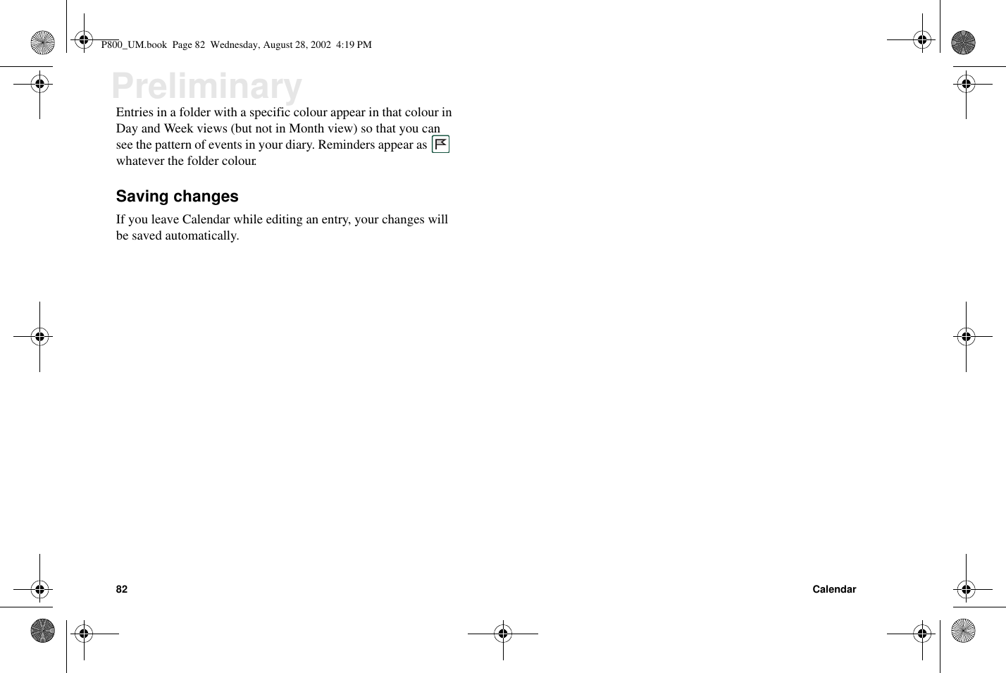 82 CalendarPreliminaryEntries in a folder with a specific colour appear in that colour inDay and Week views (but not in Month view) so that you cansee the pattern of events in your diary. Reminders appear aswhatever the folder colour.Saving changesIf you leave Calendar while editing an entry, your changes willbe saved automatically.P800_UM.book Page 82 Wednesday, August 28, 2002 4:19 PM