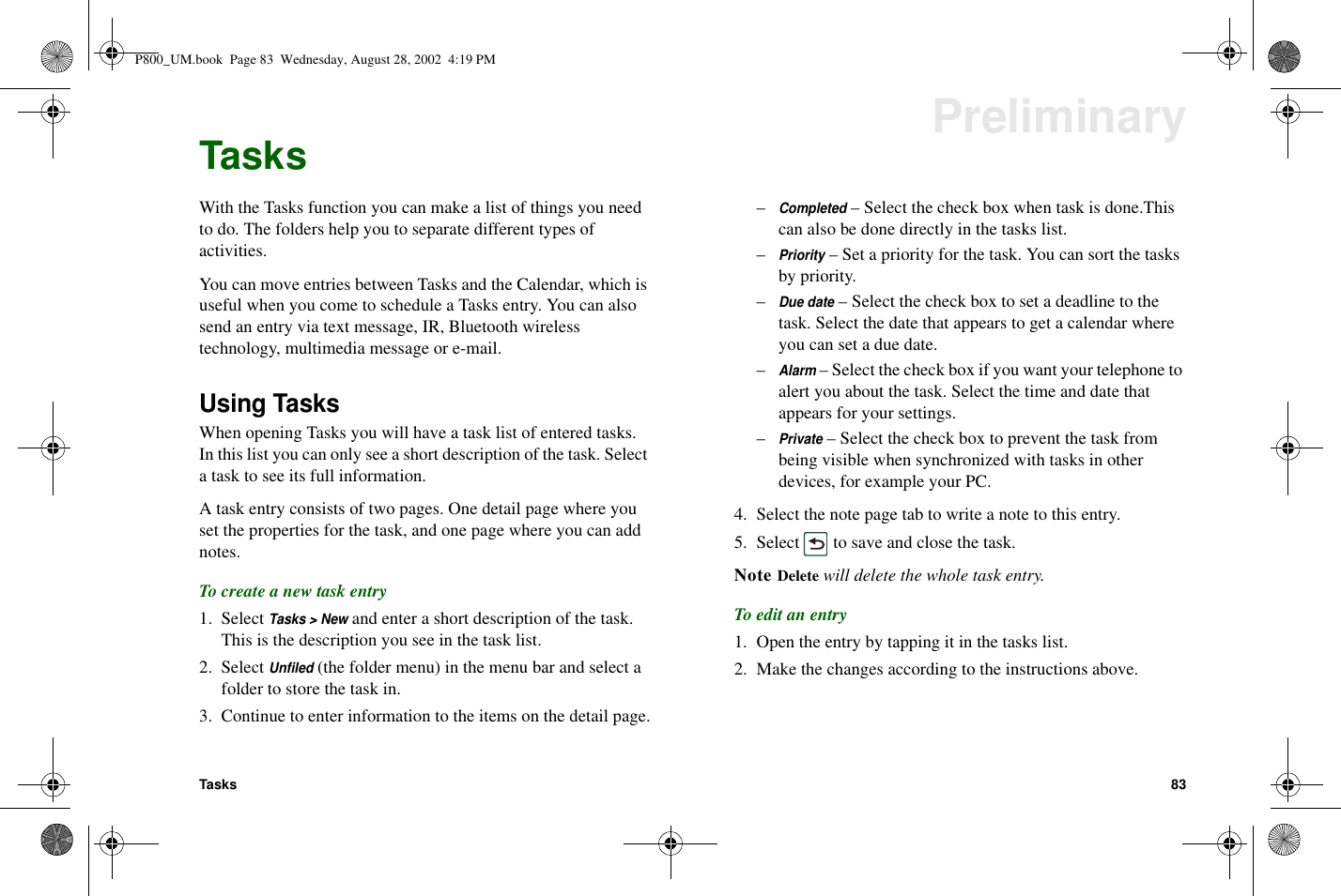 Tasks 83PreliminaryTasksWith the Tasks function you can make a list of things you needto do. The folders help you to separate different types ofactivities.You can move entries between Tasks and the Calendar, which isuseful when you come to schedule a Tasks entry. You can alsosend an entry via text message, IR, Bluetooth wirelesstechnology, multimedia message or e-mail.Using TasksWhen opening Tasks you will have a task list of entered tasks.In this list you can only see a short description of the task. Selecta task to see its full information.A task entry consists of two pages. One detail page where youset the properties for the task, and one page where you can addnotes.To create a new task entry1. SelectTasks &gt; Newand enter a short description of the task.This is the description you see in the task list.2. SelectUnfiled(the folder menu) in the menu bar and select afolder to store the task in.3. Continue to enter information to the items on the detail page.–Completed– Select the check box when task is done.Thiscan also be done directly in the tasks list.–Priority– Set a priority for the task. You can sort the tasksby priority.–Due date– Select the check box to set a deadline to thetask. Select the date that appears to get a calendar whereyou can set a due date.–Alarm– Select the check box if you want your telephone toalert you about the task. Select the time and date thatappears for your settings.–Private– Select the check box to prevent the task frombeing visible when synchronized with tasks in otherdevices, for example your PC.4. Selectthenotepagetabtowriteanotetothisentry.5. Select to save and close the task.Note Delete will delete the whole task entry.To edit an entry1. Open the entry by tapping it in the tasks list.2. Make the changes according to the instructions above.P800_UM.book Page 83 Wednesday, August 28, 2002 4:19 PM