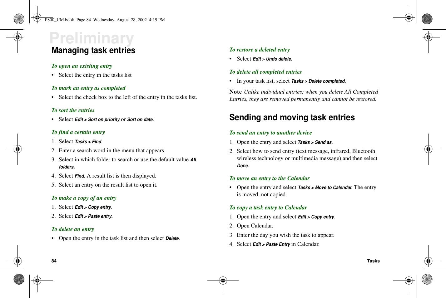 84 TasksPreliminaryManaging task entriesTo open an existing entry• Select the entry in the tasks listTo mark an entry as completed• Select the check box to the left of the entry in the tasks list.To sort the entries• SelectEdit &gt; Sort on priorityorSort on date.To find a certain entry1. SelectTasks &gt; Find.2. Enter a search word in the menu that appears.3. Select in which folder to search or use the default valueAllfolders.4. SelectFind. A result list is then displayed.5. Select an entry on the result list to open it.To make a copy of an entry1. SelectEdit &gt; Copy entry.2. SelectEdit &gt; Paste entry.To delete an entry• Open the entry in the task list and then selectDelete.To restore a deleted entry• SelectEdit &gt; Undo delete.To delete all completed entries• Inyourtasklist,selectTasks &gt; Delete completed.Note Unlike individual entries; when you delete All CompletedEntries, they are removed permanently and cannot be restored.Sending and moving task entriesTo send an entry to another device1. Open the entry and selectTasks &gt; Send as.2. Select how to send entry (text message, infrared, Bluetoothwireless technology or multimedia message) and then selectDone.To move an entry to the Calendar• Open the entry and selectTasks &gt; Move to Calendar.The entryis moved, not copied.To copy a task entry to Calendar1. Open the entry and selectEdit &gt; Copy entry.2. Open Calendar.3. Enter the day you wish the task to appear.4. SelectEdit &gt; Paste Entryin Calendar.P800_UM.book Page 84 Wednesday, August 28, 2002 4:19 PM