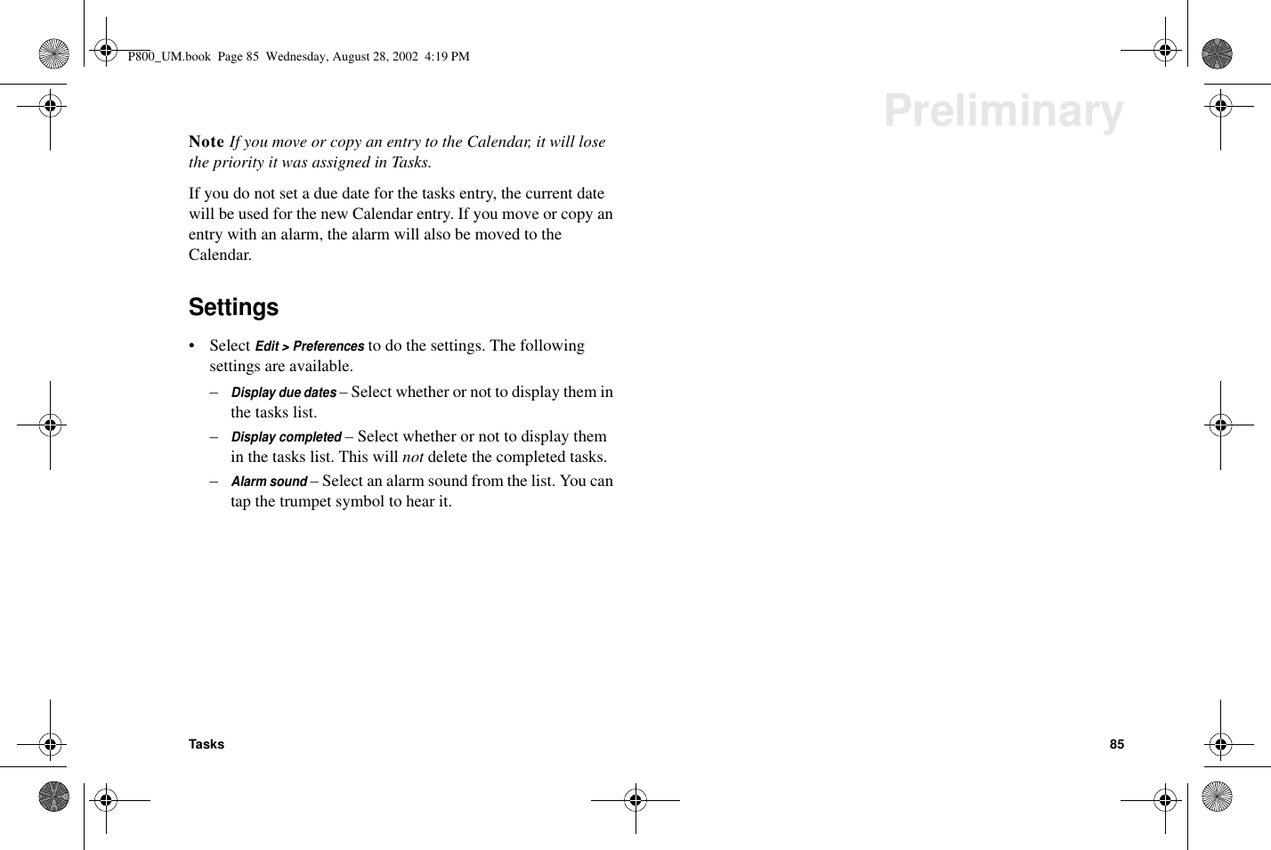 Tasks 85PreliminaryNote If you move or copy an entry to the Calendar, it will losethe priority it was assigned in Tasks.If you do not set a due date for the tasks entry, the current datewill be used for the new Calendar entry. If you move or copy anentry with an alarm, the alarm will also be moved to theCalendar.Settings• SelectEdit &gt; Preferencesto do the settings. The followingsettings are available.–Display due dates– Select whether or not to display them inthe tasks list.–Display completed– Select whether or not to display themin the tasks list. This will not delete the completed tasks.–Alarm sound–Selectanalarmsoundfromthelist.Youcantap the trumpet symbol to hear it.P800_UM.book Page 85 Wednesday, August 28, 2002 4:19 PM