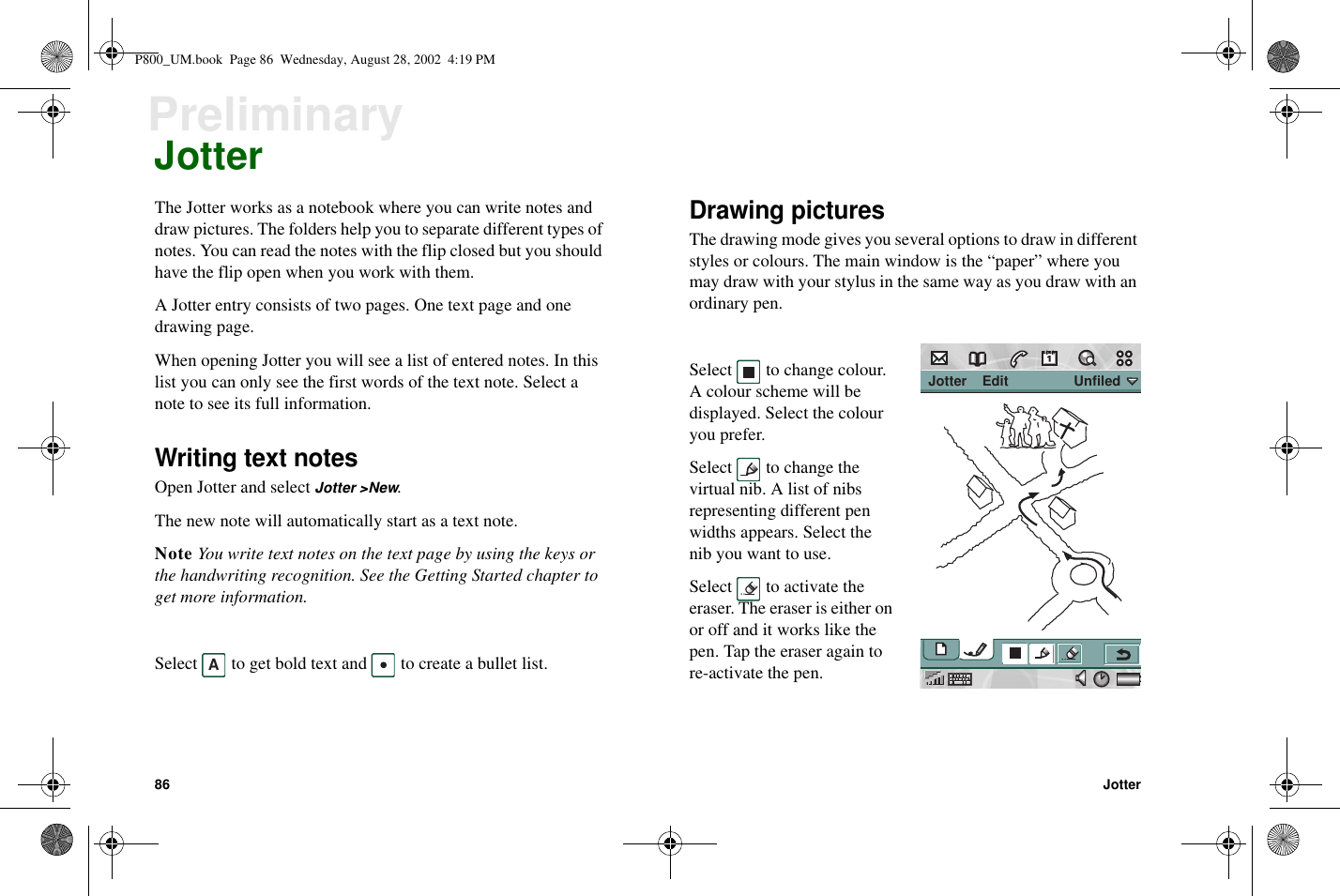 86 JotterPreliminaryJotterThe Jotter works as a notebook where you can write notes anddraw pictures. The folders help you to separate different types ofnotes. You can read the notes with the flip closed but you shouldhave the flip open when you work with them.A Jotter entry consists of two pages. One text page and onedrawing page.When opening Jotter you will see a list of entered notes. In thislist you can only see the first words of the text note. Select anote to see its full information.Writing text notesOpen Jotter and select Jotter &gt;New.The new note will automatically start as a text note.Note You write text notes on the text page by using the keys orthe handwriting recognition. See the Getting Started chapter toget more information.Select to get bold text and to create a bullet list.Drawing picturesThe drawing mode gives you several options to draw in differentstyles or colours. The main window is the “paper” where youmay draw with your stylus in the same way as you draw with anordinary pen.Select to change colour.A colour scheme will bedisplayed. Select the colouryou prefer.Select to change thevirtual nib. A list of nibsrepresenting different penwidths appears. Select thenib you want to use.Select to activate theeraser. The eraser is either onor off and it works like thepen. Tap the eraser again tore-activate the pen.A Jotter    Edit                 UnfiledP800_UM.book Page 86 Wednesday, August 28, 2002 4:19 PM