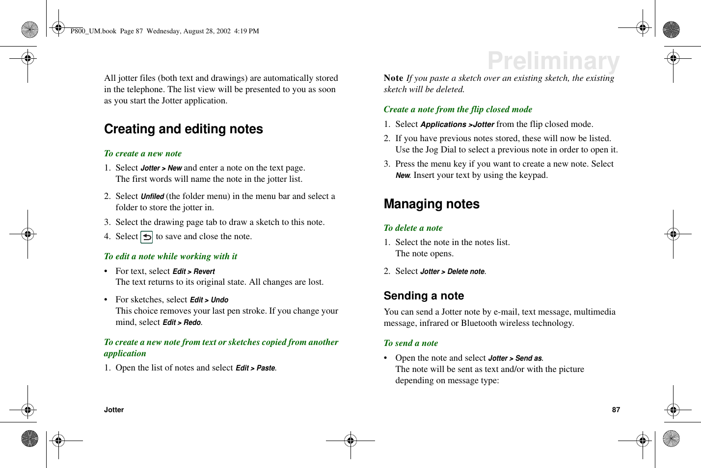 Jotter 87PreliminaryAll jotter files (both text and drawings) are automatically storedin the telephone. The list view will be presented to you as soonas you start the Jotter application.Creating and editing notesTo create a new note1. SelectJotter &gt; Newand enter a note on the text page.The first words will name the note in the jotter list.2. SelectUnfiled(the folder menu) in the menu bar and select afolder to store the jotter in.3. Select the drawing page tab to draw a sketch to this note.4. Select to save and close the note.To edit a note while working with it• For text, selectEdit &gt; RevertThe text returns to its original state. All changes are lost.• For sketches, selectEdit &gt; UndoThis choice removes your last pen stroke. If you change yourmind, selectEdit &gt; Redo.To create a new note from text or sketches copied from anotherapplication1. Open the list of notes and selectEdit &gt; Paste.Note If you paste a sketch over an existing sketch, the existingsketch will be deleted.Create a note from the flip closed mode1. Select Applications &gt;Jotter from the flip closed mode.2. If you have previous notes stored, these will now be listed.Use the Jog Dial to select a previous note in order to open it.3. Press the menu key if you want to create a new note. SelectNew. Insert your text by using the keypad.Managing notesTo delete a note1. Select the note in the notes list.The note opens.2. SelectJotter &gt; Delete note.Sending a noteYou can send a Jotter note by e-mail, text message, multimediamessage, infrared or Bluetooth wireless technology.Tosendanote• Open the note and selectJotter &gt; Send as.The note will be sent as text and/or with the picturedepending on message type:P800_UM.book Page 87 Wednesday, August 28, 2002 4:19 PM