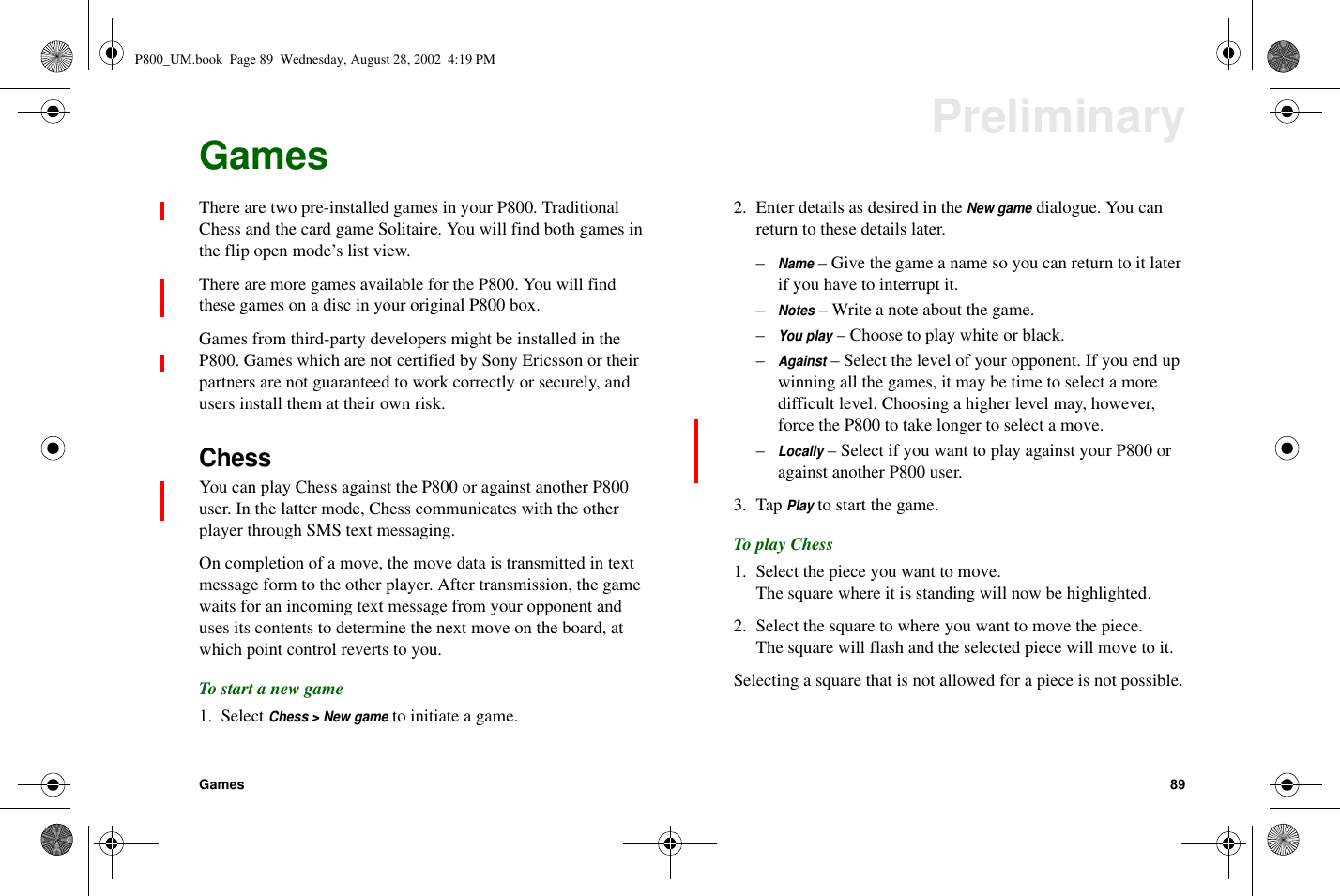 Games 89PreliminaryGamesThere are two pre-installed games in your P800. TraditionalChess and the card game Solitaire. You will find both games inthe flip open mode’s list view.There are more games available for the P800. You will findthese games on a disc in your original P800 box.Games from third-party developers might be installed in theP800. Games which are not certified by Sony Ericsson or theirpartners are not guaranteed to work correctly or securely, andusers install them at their own risk.ChessYou can play Chess against the P800 or against another P800user. In the latter mode, Chess communicates with the otherplayer through SMS text messaging.On completion of a move, the move data is transmitted in textmessage form to the other player. After transmission, the gamewaits for an incoming text message from your opponent anduses its contents to determine the next move on the board, atwhich point control reverts to you.To start a new game1. SelectChess &gt; New gameto initiate a game.2. Enter details as desired in theNew gamedialogue. You canreturn to these details later.–Name– Give the game a name so you can return to it laterif you have to interrupt it.–Notes–Writeanoteaboutthegame.–You play– Choose to play white or black.–Against– Select the level of your opponent. If you end upwinning all the games, it may be time to select a moredifficult level. Choosing a higher level may, however,force the P800 to take longer to select a move.–Locally– Select if you want to play against your P800 oragainst another P800 user.3. TapPlayto start the game.To play Chess1. Select the piece you want to move.The square where it is standing will now be highlighted.2. Select the square to where you want to move the piece.The square will flash and the selected piece will move to it.Selecting a square that is not allowed for a piece is not possible.P800_UM.book Page 89 Wednesday, August 28, 2002 4:19 PM