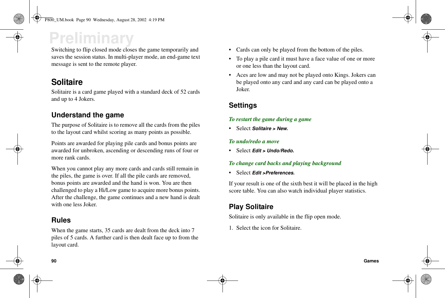 90 GamesPreliminarySwitching to flip closed mode closes the game temporarily andsaves the session status. In multi-player mode, an end-game textmessage is sent to the remote player.SolitaireSolitaire is a card game played with a standard deck of 52 cardsandupto4Jokers.Understand the gameThe purpose of Solitaire is to remove all the cards from the pilesto the layout card whilst scoring as many points as possible.Points are awarded for playing pile cards and bonus points areawarded for unbroken, ascending or descending runs of four ormore rank cards.When you cannot play any more cards and cards still remain inthe piles, the game is over. If all the pile cards are removed,bonus points are awarded and the hand is won. You are thenchallenged to play a Hi/Low game to acquire more bonus points.After the challenge, the game continues and a new hand is dealtwith one less Joker.RulesWhen the game starts, 35 cards are dealt from the deck into 7piles of 5 cards. A further card is then dealt face up to from thelayout card.• Cards can only be played from the bottom of the piles.• To play a pile card it must have a face value of one or moreor one less than the layout card.• Aces are low and may not be played onto Kings. Jokers canbe played onto any card and any card can be played onto aJoker.SettingsTo restart the game during a game• Select Solitaire &gt; New.To undo/redo a move• Select Edit &gt; Undo/Redo.To change card backs and playing background• Select Edit &gt;Preferences.If your result is one of the sixth best it will be placed in the highscore table. You can also watch individual player statistics.Play SolitaireSolitaire is only available in the flip open mode.1. Select the icon for Solitaire.P800_UM.book Page 90 Wednesday, August 28, 2002 4:19 PM