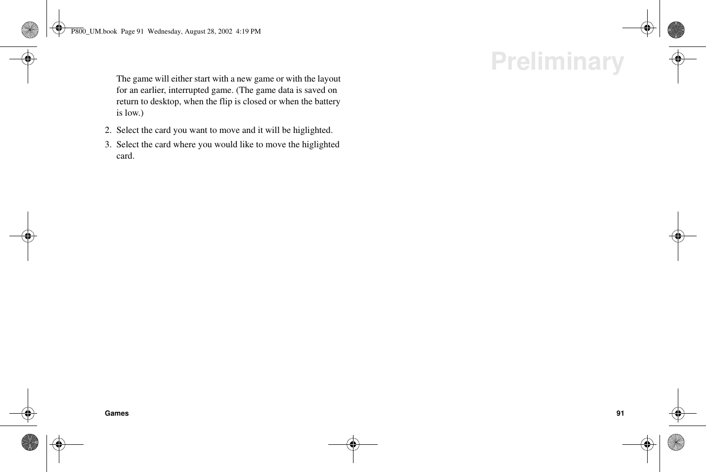 Games 91PreliminaryThegamewilleitherstartwithanewgameorwiththelayoutfor an earlier, interrupted game. (The game data is saved onreturn to desktop, when the flip is closed or when the batteryis low.)2. Select the card you want to move and it will be higlighted.3. Select the card where you would like to move the higlightedcard.P800_UM.book Page 91 Wednesday, August 28, 2002 4:19 PM