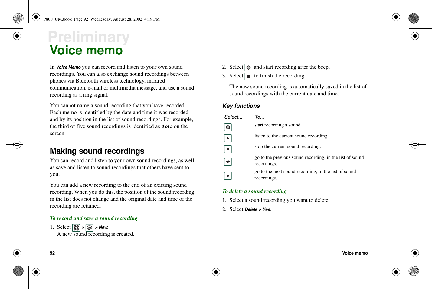 92 Voice memoPreliminaryVoice memoInVoice Memoyoucanrecordandlistentoyourownsoundrecordings. You can also exchange sound recordings betweenphones via Bluetooth wireless technology, infraredcommunication, e-mail or multimedia message, and use a soundrecording as a ring signal.You cannot name a sound recording that you have recorded.Each memo is identified by the date and time it was recordedand by its position in the list of sound recordings. For example,the third of five sound recordings is identified as3of5on thescreen.Making sound recordingsYoucanrecordandlistentoyourownsoundrecordings,aswellas save and listen to sound recordings that others have sent toyou.You can add a new recording to the end of an existing soundrecording. When you do this, the position of the sound recordingin the list does not change and the original date and time of therecording are retained.To record and save a sound recording1. Select&gt;&gt;New.A new sound recording is created.2. Select and start recording after the beep.3. Select to finish the recording.The new sound recording is automatically saved in the list ofsound recordings with the current date and time.Key functionsTo delete a sound recording1. Select a sound recording you want to delete.2. SelectDelete &gt; Yes.Select... To...start recording a sound.listen to the current sound recording.stop the current sound recording.go to the previous sound recording, in the list of soundrecordings.go to the next sound recording, in the list of soundrecordings.P800_UM.book Page 92 Wednesday, August 28, 2002 4:19 PM