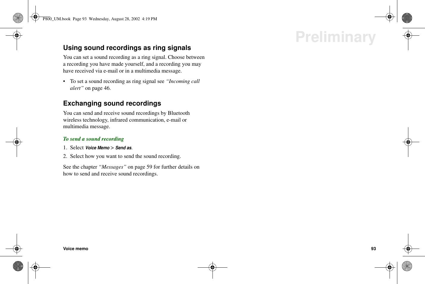 Voice memo 93PreliminaryUsing sound recordings as ring signalsYou can set a sound recording as a ring signal. Choose betweena recording you have made yourself, and a recording you mayhave received via e-mail or in a multimedia message.• To set a sound recording as ring signal see “Incoming callalert” on page 46.Exchanging sound recordingsYou can send and receive sound recordings by Bluetoothwireless technology, infrared communication, e-mail ormultimedia message.To send a sound recording1. SelectVoice Memo&gt;Send as.2. Select how you want to send the sound recording.See the chapter “Messages” on page 59 for further details onhow to send and receive sound recordings.P800_UM.book Page 93 Wednesday, August 28, 2002 4:19 PM