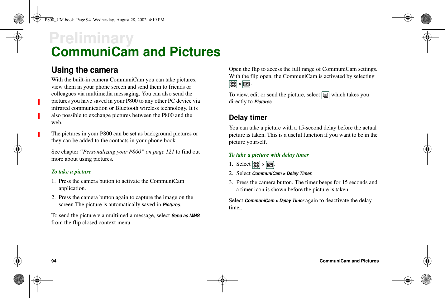 94 CommuniCam and PicturesPreliminaryCommuniCam and PicturesUsing the cameraWith the built-in camera CommuniCam you can take pictures,view them in your phone screen and send them to friends orcolleagues via multimedia messaging. You can also send thepictures you have saved in your P800 to any other PC device viainfrared communication or Bluetooth wireless technology. It isalso possible to exchange pictures between the P800 and theweb.The pictures in your P800 can be set as background pictures orthey can be added to the contacts in your phone book.See chapter “Personalizing your P800” on page 121 to find outmore about using pictures.To take a picture1. Press the camera button to activate the CommuniCamapplication.2. Press the camera button again to capture the image on thescreen.The picture is automatically saved inPictures.To send the picture via multimedia message, selectSend as MMSfrom the flip closed context menu.Open the flip to access the full range of CommuniCam settings.With the flip open, the CommuniCam is activated by selecting&gt;.To view, edit or send the picture, select which takes youdirectly toPictures.Delay timerYou can take a picture with a 15-second delay before the actualpicture is taken. This is a useful function if you want to be in thepicture yourself.To take a picture with delay timer1. Select&gt;.2. SelectCommuniCam &gt; Delay Timer.3. Press the camera button. The timer beeps for 15 seconds anda timer icon is shown before the picture is taken.SelectCommuniCam &gt; Delay Timeragain to deactivate the delaytimer.P800_UM.book Page 94 Wednesday, August 28, 2002 4:19 PM