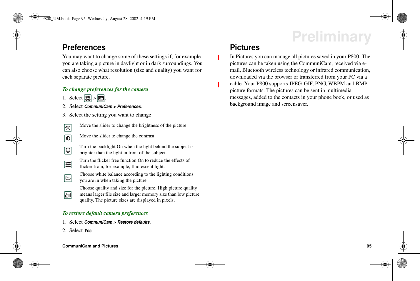 CommuniCam and Pictures 95PreliminaryPreferencesYou may want to change some of these settings if, for exampleyou are taking a picture in daylight or in dark surroundings. Youcan also choose what resolution (size and quality) you want foreach separate picture.To change preferences for the camera1. Select&gt;.2. SelectCommuniCam &gt; Preferences.3. Select the setting you want to change:To restore default camera preferences1. SelectCommuniCam &gt; Restore defaults.2. SelectYes.PicturesIn Pictures you can manage all pictures saved in your P800. Thepictures can be taken using the CommuniCam, received via e-mail, Bluetooth wireless technology or infrared communication,downloaded via the browser or transferred from your PC via acable. Your P800 supports JPEG, GIF, PNG, WBPM and BMPpicture formats. The pictures can be sent in multimediamessages, added to the contacts in your phone book, or used asbackground image and screensaver.Move the slider to change the brightness of the picture.Move the slider to change the contrast.Turn the backlight On when the light behind the subject isbrighter than the light in front of the subject.Turn the flicker free function On to reduce the effects offlicker from, for example, fluorescent light.Choose white balance according to the lighting conditionsyou are in when taking the picture.Choose quality and size for the picture. High picture qualitymeans larger file size and larger memory size than low picturequality. The picture sizes are displayed in pixels.P800_UM.book Page 95 Wednesday, August 28, 2002 4:19 PM