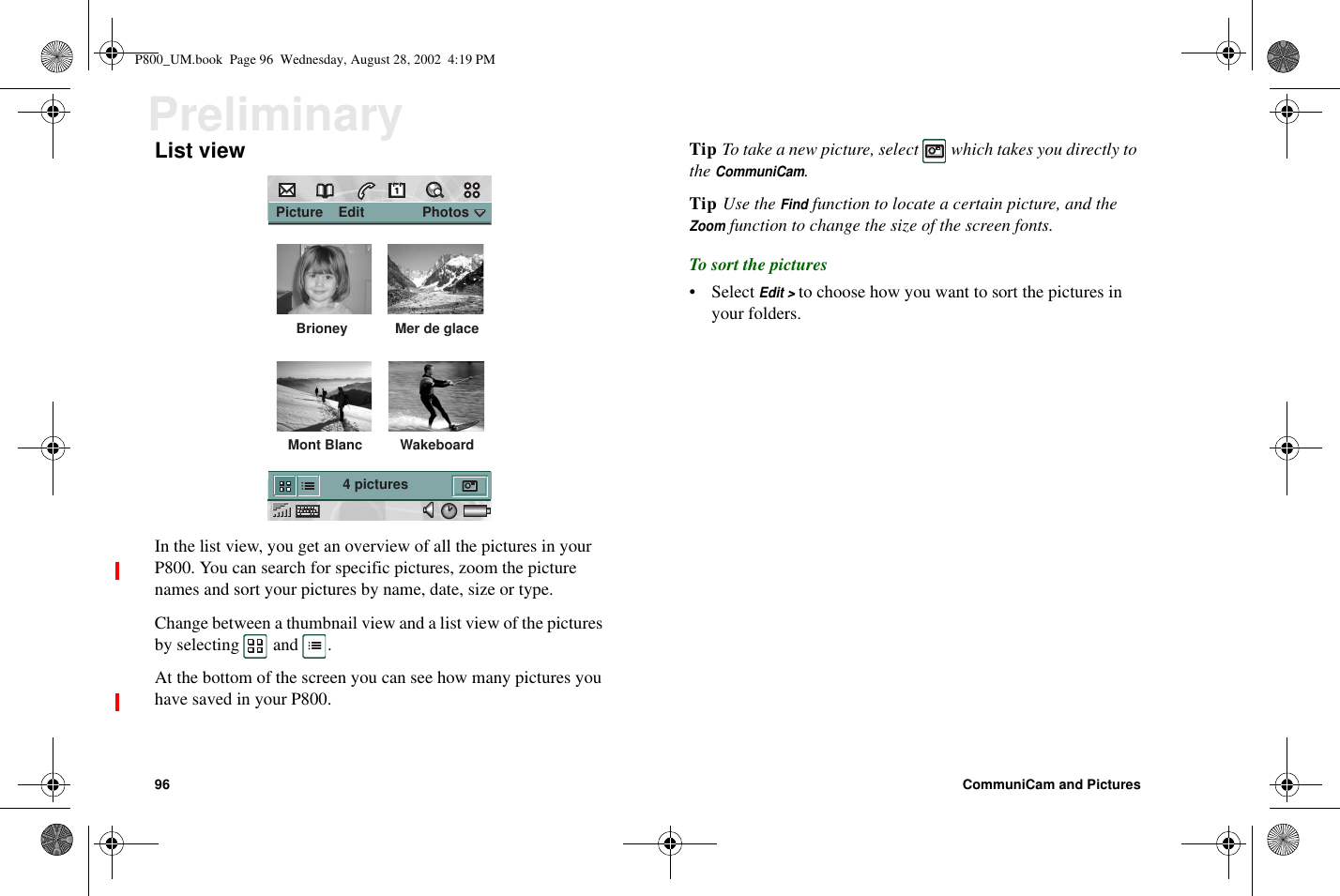 96 CommuniCam and PicturesPreliminaryList viewIn the list view, you get an overview of all the pictures in yourP800. You can search for specific pictures, zoom the picturenames and sort your pictures by name, date, size or type.Change between a thumbnail view and a list view of the picturesby selecting and .At the bottom of the screen you can see how many pictures youhave saved in your P800.Tip To take a new picture, select which takes you directly totheCommuniCam.Tip Use theFindfunction to locate a certain picture, and theZoomfunction to change the size of the screen fonts.To sort the pictures• SelectEdit &gt;to choose how you want to sort the pictures inyour folders. Picture    Edit               Photos Brioney  Mer de glace Mont Blanc 4 pictures WakeboardP800_UM.book Page 96 Wednesday, August 28, 2002 4:19 PM