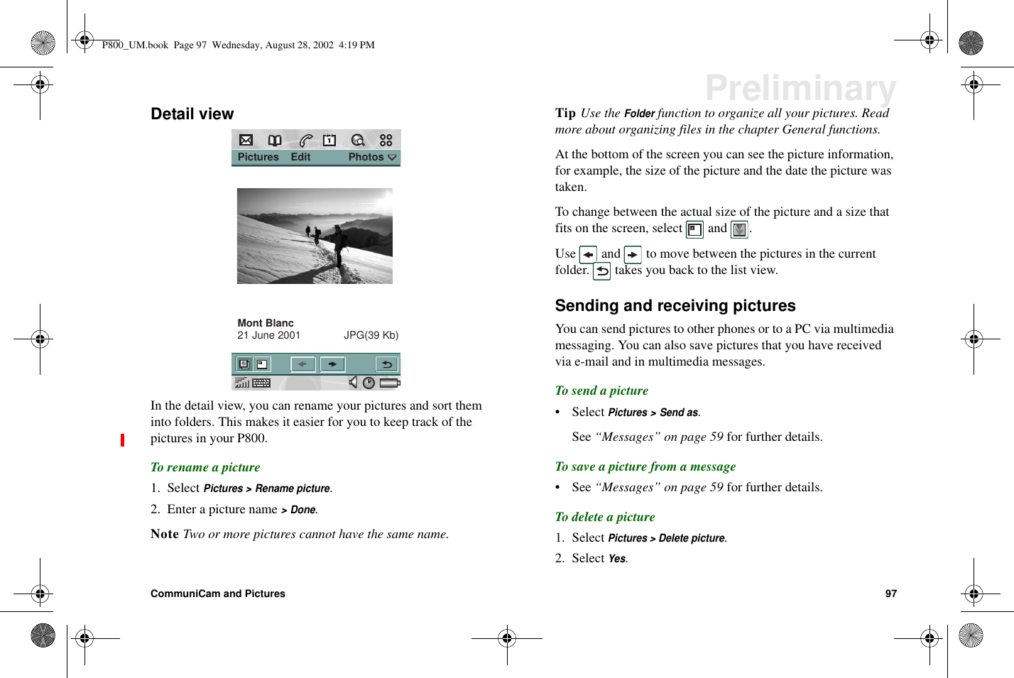 CommuniCam and Pictures 97PreliminaryDetail viewIn the detail view, you can rename your pictures and sort theminto folders. This makes it easier for you to keep track of thepictures in your P800.To rename a picture1. SelectPictures &gt; Rename picture.2. Enter a picture name&gt;Done.Note Two or more pictures cannot have the same name.Tip Use theFolderfunction to organize all your pictures. Readmore about organizing files in the chapter General functions.At the bottom of the screen you can see the picture information,for example, the size of the picture and the date the picture wastaken.To change between the actual size of the picture and a size thatfits on the screen, select and .Use and to move between the pictures in the currentfolder. takes you back to the list view.Sending and receiving picturesYou can send pictures to other phones or to a PC via multimediamessaging. You can also save pictures that you have receivedvia e-mail and in multimedia messages.To send a picture• SelectPictures &gt; Send as.See “Messages” on page 59 for further details.To save a picture from a message•See“Messages” on page 59 for further details.To delete a picture1. SelectPictures &gt; Delete picture.2. SelectYes. Pictures    Edit             PhotosMont Blanc21 June 2001  JPG(39 Kb)P800_UM.book Page 97 Wednesday, August 28, 2002 4:19 PM