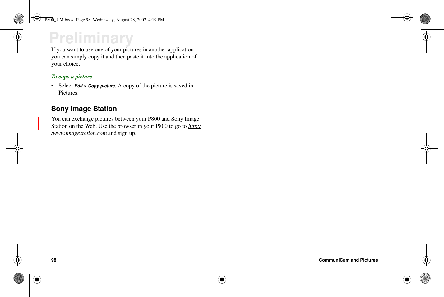 98 CommuniCam and PicturesPreliminaryIf you want to use one of your pictures in another applicationyou can simply copy it and then paste it into the application ofyour choice.To copy a picture• SelectEdit &gt; Copy picture. A copy of the picture is saved inPictures.Sony Image StationYou can exchange pictures between your P800 and Sony ImageStationontheWeb.UsethebrowserinyourP800togotohttp://www.imagestation.com andsignup.P800_UM.book Page 98 Wednesday, August 28, 2002 4:19 PM