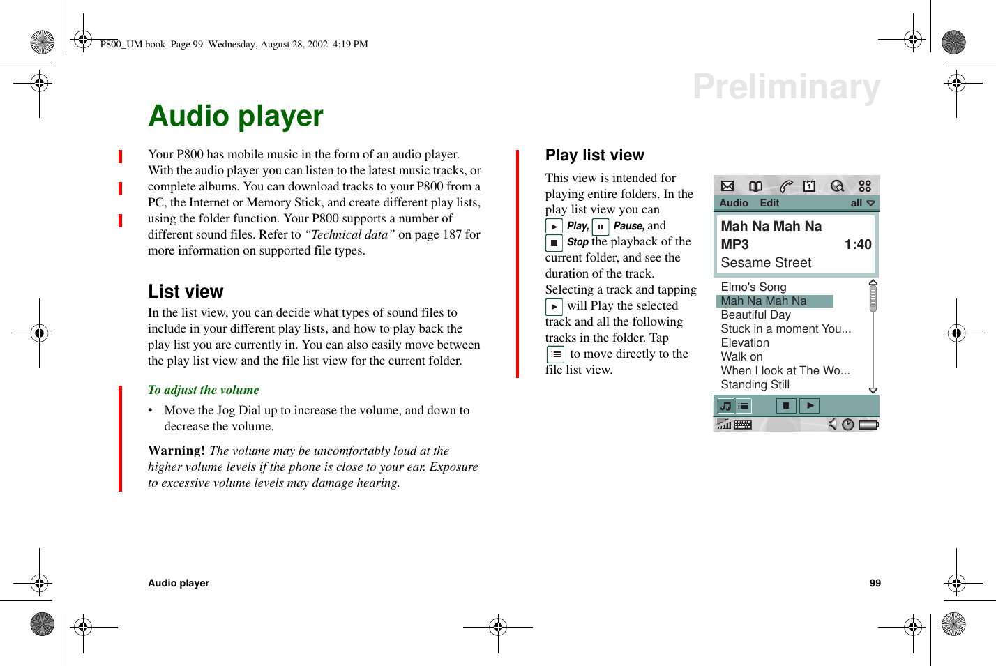 Audio player 99PreliminaryAudio playerYour P800 has mobile music in the form of an audio player.With the audio player you can listen to the latest music tracks, orcomplete albums. You can download tracks to your P800 from aPC, the Internet or Memory Stick, and create different play lists,using the folder function. Your P800 supports a number ofdifferent sound files. Refer to “Technical data” on page 187 formore information on supported file types.List viewIn the list view, you can decide what types of sound files toinclude in your different play lists, and how to play back theplay list you are currently in. You can also easily move betweenthe play list view and the file list view for the current folder.To adjust the volume• Move the Jog Dial up to increase the volume, and down todecrease the volume.Warning! The volume may be uncomfortably loud at thehigher volume levels if the phone is close to your ear. Exposureto excessive volume levels may damage hearing.Play list viewThis view is intended forplaying entire folders. In theplay list view you canPlay, Pause,andStopthe playback of thecurrent folder, and see theduration of the track.Selecting a track and tappingwill Play the selectedtrack and all the followingtracks in the folder. Tapto move directly to thefile list view. Audio    Edit                         allMah Na Mah NaMP3         1:40Sesame StreetElmo&apos;s SongMah Na Mah NaBeautiful DayStuck in a moment You...ElevationWalk onWhen I look at The Wo...Standing StillP800_UM.book Page 99 Wednesday, August 28, 2002 4:19 PM