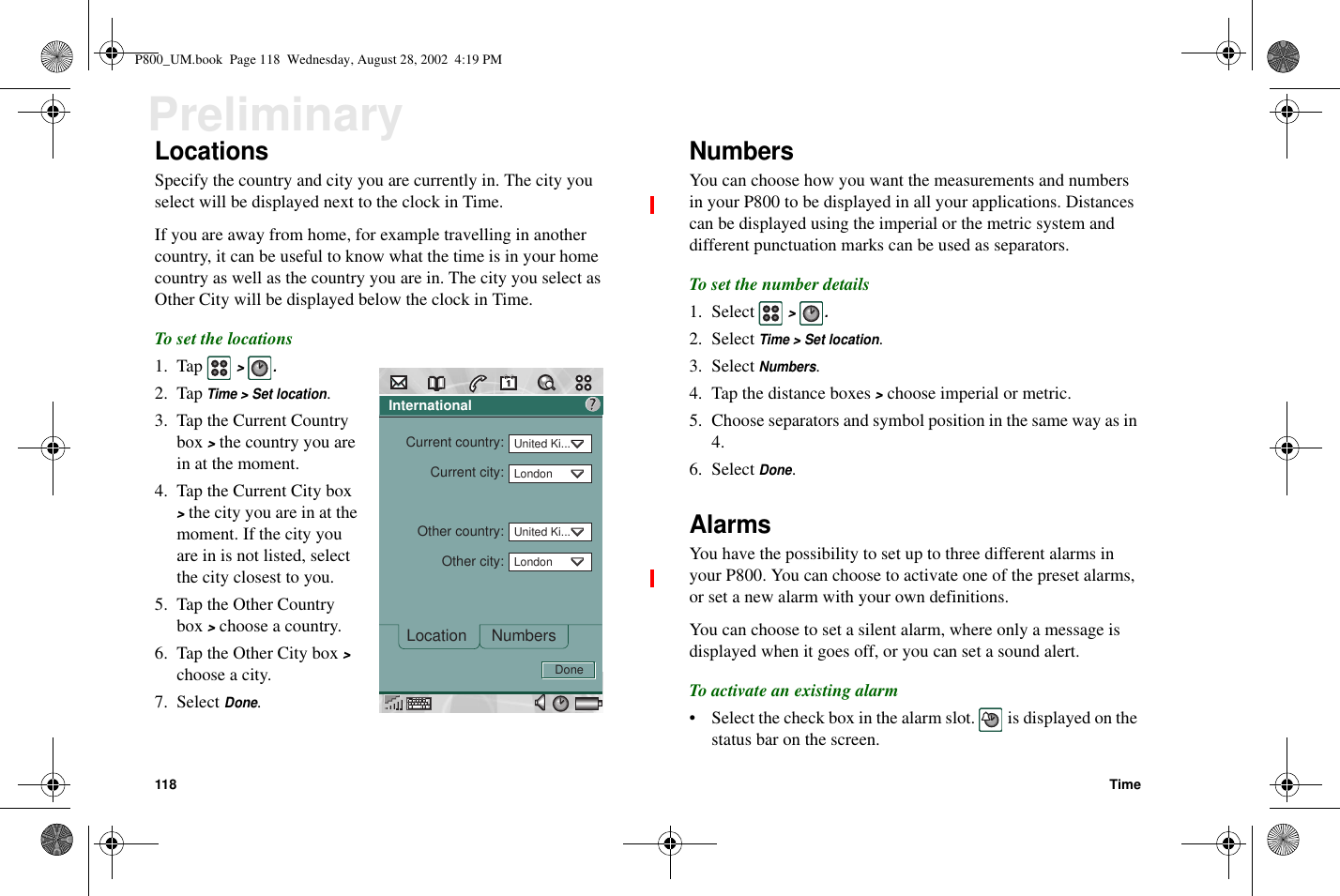 118 TimePreliminaryLocationsSpecify the country and city you are currently in. The city youselectwillbedisplayednexttotheclockinTime.If you are away from home, for example travelling in anothercountry, it can be useful to know what the time is in your homecountry as well as the country you are in. The city you select asOther City will be displayed below the clock in Time.To set the locations1. Tap&gt;.2. TapTime &gt; Set location.3. Tap the Current Countrybox&gt;the country you arein at the moment.4. Tap the Current City box&gt;the city you are in at themoment. If the city youare in is not listed, selectthe city closest to you.5. Tap the Other Countrybox&gt;choose a country.6. Tap the Other City box&gt;chooseacity.7. SelectDone.NumbersYou can choose how you want the measurements and numbersin your P800 to be displayed in all your applications. Distancescan be displayed using the imperial or the metric system anddifferent punctuation marks can be used as separators.To set the number details1. Select&gt;.2. SelectTime &gt; Set location.3. SelectNumbers.4. Tap the distance boxes&gt;choose imperial or metric.5. Choose separators and symbol position in the same way as in4.6. SelectDone.AlarmsYou have the possibility to set up to three different alarms inyour P800. You can choose to activate one of the preset alarms,or set a new alarm with your own definitions.You can choose to set a silent alarm, where only a message isdisplayed when it goes off, or you can set a sound alert.To activate an existing alarm• Select the check box in the alarm slot. is displayed on thestatus bar on the screen.InternationalNumbersLocationCurrent country:Current city:Other country:Other city:?DoneUnited Ki...LondonUnited Ki...LondonP800_UM.book Page 118 Wednesday, August 28, 2002 4:19 PM