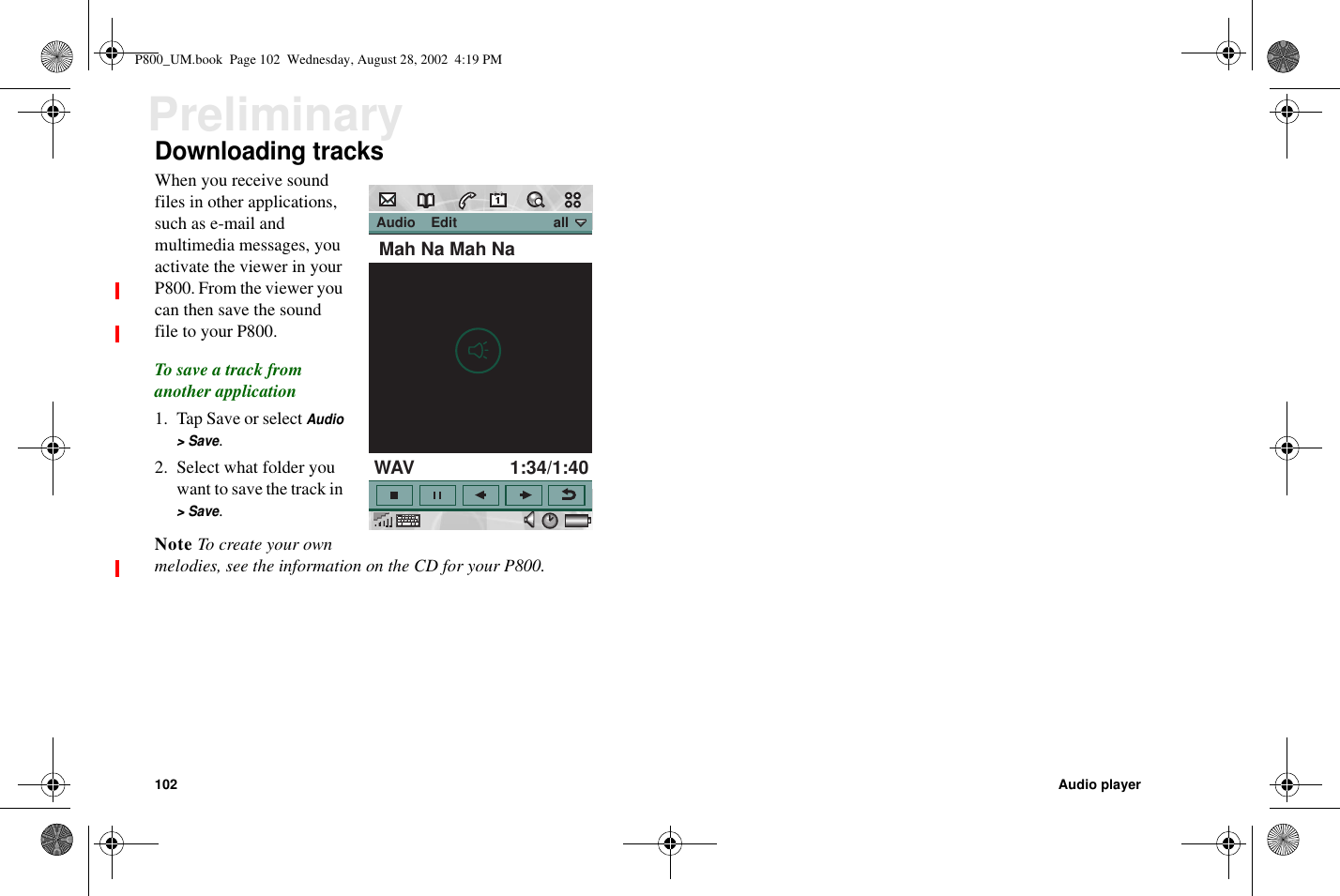 102 Audio playerPreliminaryDownloading tracksWhen you receive soundfiles in other applications,such as e-mail andmultimedia messages, youactivate the viewer in yourP800. From the viewer youcan then save the soundfile to your P800.To save a track fromanother application1. Tap Save or selectAudio&gt;Save.2. Select what folder youwant to save the track in&gt;Save.Note To create your ownmelodies, see the information on the CD for your P800. Audio    Edit                         allMah Na Mah NaWAV 1:34/1:40P800_UM.book Page 102 Wednesday, August 28, 2002 4:19 PM