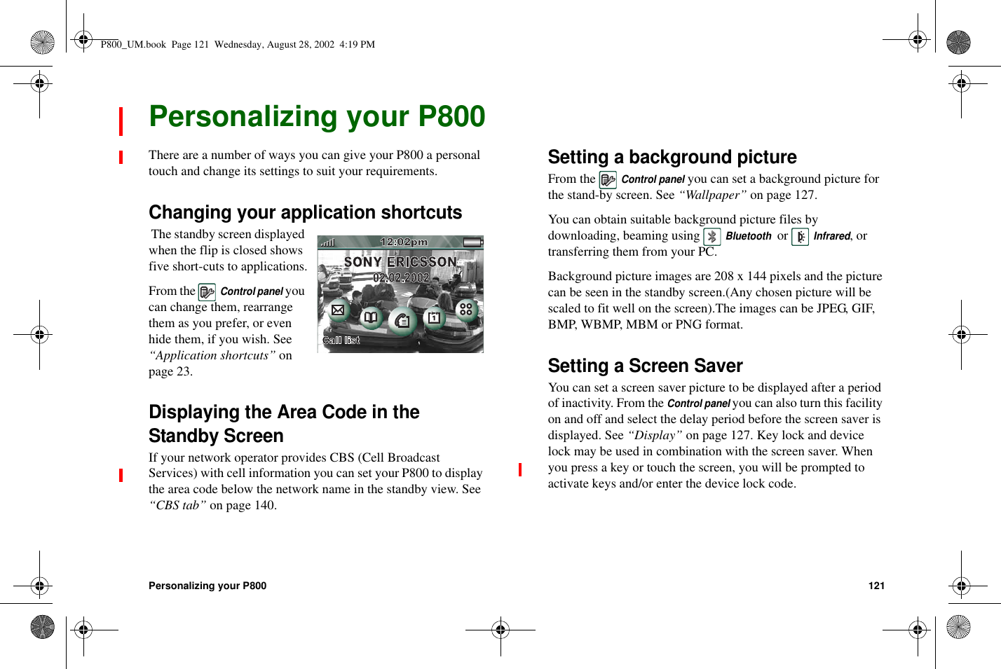 Personalizing your P800 121Personalizing your P800There are a number of ways you can give your P800 a personaltouch and change its settings to suit your requirements.Changing your application shortcutsThe standby screen displayedwhen the flip is closed showsfive short-cuts to applications.From theControl panelyoucan change them, rearrangethem as you prefer, or evenhide them, if you wish. See“Application shortcuts” onpage 23.Displaying the Area Code in theStandby ScreenIf your network operator provides CBS (Cell BroadcastServices) with cell information you can set your P800 to displaytheareacodebelowthenetworknameinthestandbyview.See“CBS tab” on page 140.Setting a background pictureFrom theControl panelyou can set a background picture forthe stand-by screen. See “Wallpaper” on page 127.You can obtain suitable background picture files bydownloading, beaming usingBluetoothorInfrared,ortransferring them from your PC.Background picture images are 208 x 144 pixels and the picturecan be seen in the standby screen.(Any chosen picture will bescaled to fit well on the screen).The images can be JPEG, GIF,BMP, WBMP, MBM or PNG format.Setting a Screen SaverYou can set a screen saver picture to be displayed after a periodof inactivity. From theControl panelyou can also turn this facilityon and off and select the delay period before the screen saver isdisplayed. See “Display” on page 127. Key lock and devicelock may be used in combination with the screen saver. Whenyou press a key or touch the screen, you will be prompted toactivate keys and/or enter the device lock code.P800_UM.book Page 121 Wednesday, August 28, 2002 4:19 PM