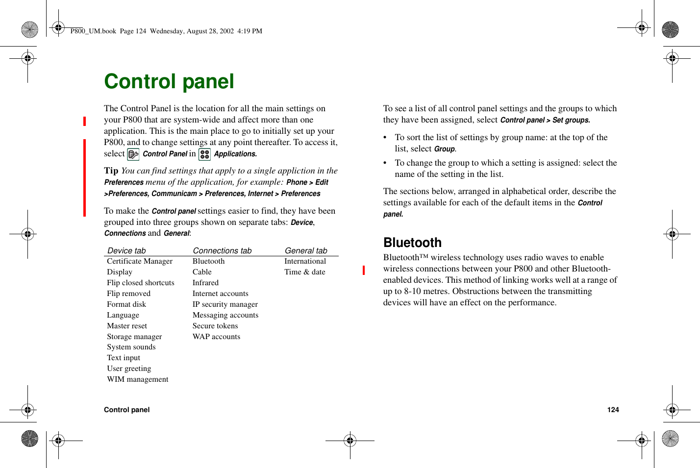 Control panel 124Control panelThe Control Panel is the location for all the main settings onyour P800 that are system-wide and affect more than oneapplication. This is the main place to go to initially set up yourP800, and to change settings at any point thereafter. To access it,selectControl PanelinApplications.Tip YoucanfindsettingsthatapplytoasingleapplictioninthePreferencesmenu of the application, for example:Phone &gt; Edit&gt;Preferences, Communicam &gt; Preferences, Internet &gt; PreferencesTo make theControl panelsettings easier to find, they have beengrouped into three groups shown on separate tabs:Device,ConnectionsandGeneral:To see a list of all control panel settings and the groups to whichthey have been assigned, selectControl panel &gt; Set groups.• To sort the list of settings by group name: at the top of thelist, selectGroup.• To change the group to which a setting is assigned: select thename of the setting in the list.The sections below, arranged in alphabetical order, describe thesettings available for each of the default items in theControlpanel.BluetoothBluetooth™ wireless technology uses radio waves to enablewireless connections between your P800 and other Bluetooth-enabled devices. This method of linking works well at a range ofup to 8-10 metres. Obstructions between the transmittingdevices will have an effect on the performance.Device tab Connections tab General tabCertificate Manager Bluetooth InternationalDisplay Cable Time &amp; dateFlip closed shortcuts InfraredFlip removed Internet accountsFormat disk IP security managerLanguage Messaging accountsMaster reset Secure tokensStorage manager WAP accountsSystem soundsText inputUser greetingWIM managementP800_UM.book Page 124 Wednesday, August 28, 2002 4:19 PM