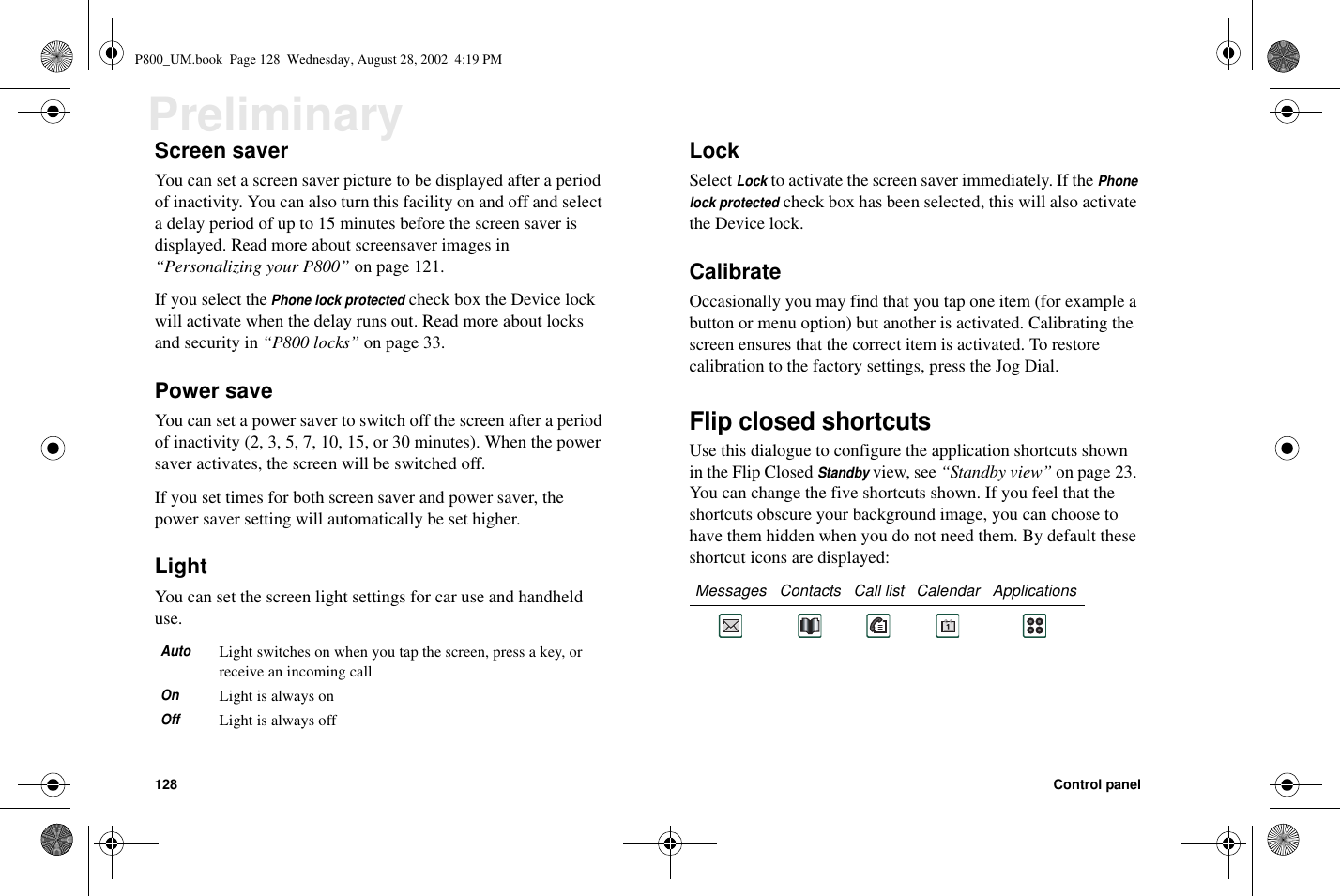 128 Control panelPreliminaryScreen saverYou can set a screen saver picture to be displayed after a periodof inactivity. You can also turn this facility on and off and selecta delay period of up to 15 minutes before the screen saver isdisplayed. Read more about screensaver images in“Personalizing your P800” on page 121.If you select thePhone lock protectedcheck box the Device lockwill activate when the delay runs out. Read more about locksand security in “P800 locks” on page 33.Power saveYou can set a power saver to switch off the screen after a periodof inactivity (2, 3, 5, 7, 10, 15, or 30 minutes). When the powersaver activates, the screen will be switched off.If you set times for both screen saver and power saver, thepower saver setting will automatically be set higher.LightYou can set the screen light settings for car use and handhelduse.LockSelectLockto activate the screen saver immediately. If thePhonelock protectedcheck box has been selected, this will also activatethe Device lock.CalibrateOccasionally you may find that you tap one item (for example abutton or menu option) but another is activated. Calibrating thescreen ensures that the correct item is activated. To restorecalibration to the factory settings, press the Jog Dial.Flip closed shortcutsUse this dialogue to configure the application shortcuts shownin the Flip ClosedStandbyview, see “Standby view” on page 23.You can change the five shortcuts shown. If you feel that theshortcuts obscure your background image, you can choose tohave them hidden when you do not need them. By default theseshortcut icons are displayed:AutoLight switches on when you tap the screen, press a key, orreceive an incoming callOnLight is always onOffLight is always offMessages Contacts Call list Calendar ApplicationsP800_UM.book Page 128 Wednesday, August 28, 2002 4:19 PM