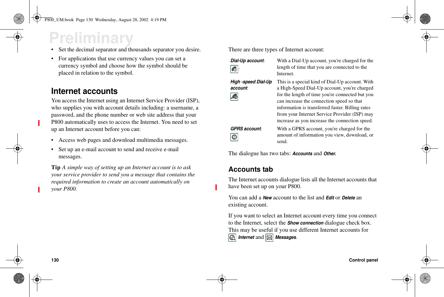 130 Control panelPreliminary• Set the decimal separator and thousands separator you desire.• For applications that use currency values you can set acurrency symbol and choose how the symbol should beplacedinrelationtothesymbol.Internet accountsYou access the Internet using an Internet Service Provider (ISP),who supplies you with account details including: a username, apassword, and the phone number or web site address that yourP800 automatically uses to access the Internet. You need to setup an Internet account before you can:• Access web pages and download multimedia messages.• Set up an e-mail account to send and receive e-mailmessages.Tip A simple way of setting up an Internet account is to askyour service provider to send you a message that contains therequired information to create an account automatically onyour P800.There are three types of Internet account:Thedialoguehastwotabs:AccountsandOther.Accounts tabThe Internet accounts dialogue lists all the Internet accounts thathave been set up on your P800.You can add aNewaccount to the list andEditorDeleteanexisting account.If you want to select an Internet account every time you connectto the Internet, select theShow connectiondialogue check box.This may be useful if you use different Internet accounts forInternetandMessages.Dial-Up account:.With a Dial-Up account, you&apos;re charged for thelength of time that you are connected to theInternet.High -speed Dial-Upaccount:This is a special kind of Dial-Up account. Witha High-Speed Dial-Up account, you&apos;re chargedfor the length of time you&apos;re connected but youcan increase the connection speed so thatinformation is transferred faster. Billing ratesfrom your Internet Service Provider (ISP) mayincrease as you increase the connection speed.GPRS account: With a GPRS account, you&apos;re charged for theamount of information you view, download, orsend.P800_UM.book Page 130 Wednesday, August 28, 2002 4:19 PM