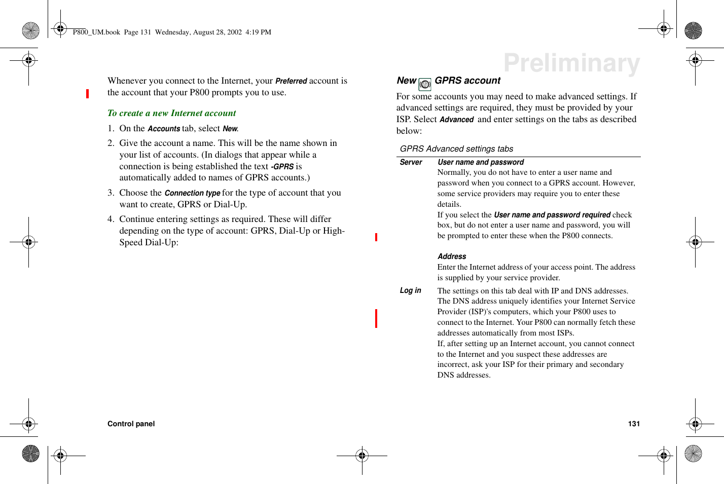 Control panel 131PreliminaryWhenever you connect to the Internet, yourPreferredaccount isthe account that your P800 prompts you to use.To create a new Internet account1. On theAccountstab, selectNew.2. Give the account a name. This will be the name shown inyour list of accounts. (In dialogs that appear while aconnection is being established the text-GPRSisautomatically added to names of GPRS accounts.)3. Choose theConnection typefor the type of account that youwant to create, GPRS or Dial-Up.4. Continue entering settings as required. These will differdepending on the type of account: GPRS, Dial-Up or High-Speed Dial-Up:New GPRS accountFor some accounts you may need to make advanced settings. Ifadvanced settings are required, they must be provided by yourISP. SelectAdvancedand enter settings on the tabs as describedbelow:GPRS Advanced settings tabsServer User name and passwordNormally, you do not have to enter a user name andpassword when you connect to a GPRS account. However,some service providers may require you to enter thesedetails.If you select theUser name and password requiredcheckbox, but do not enter a user name and password, you willbe prompted to enter these when the P800 connects.AddressEnter the Internet address of your access point. The addressis supplied by your service provider.Log inThe settings on this tab deal with IP and DNS addresses.The DNS address uniquely identifies your Internet ServiceProvider (ISP)&apos;s computers, which your P800 uses toconnect to the Internet. Your P800 can normally fetch theseaddresses automatically from most ISPs.If, after setting up an Internet account, you cannot connectto the Internet and you suspect these addresses areincorrect, ask your ISP for their primary and secondaryDNS addresses.P800_UM.book Page 131 Wednesday, August 28, 2002 4:19 PM