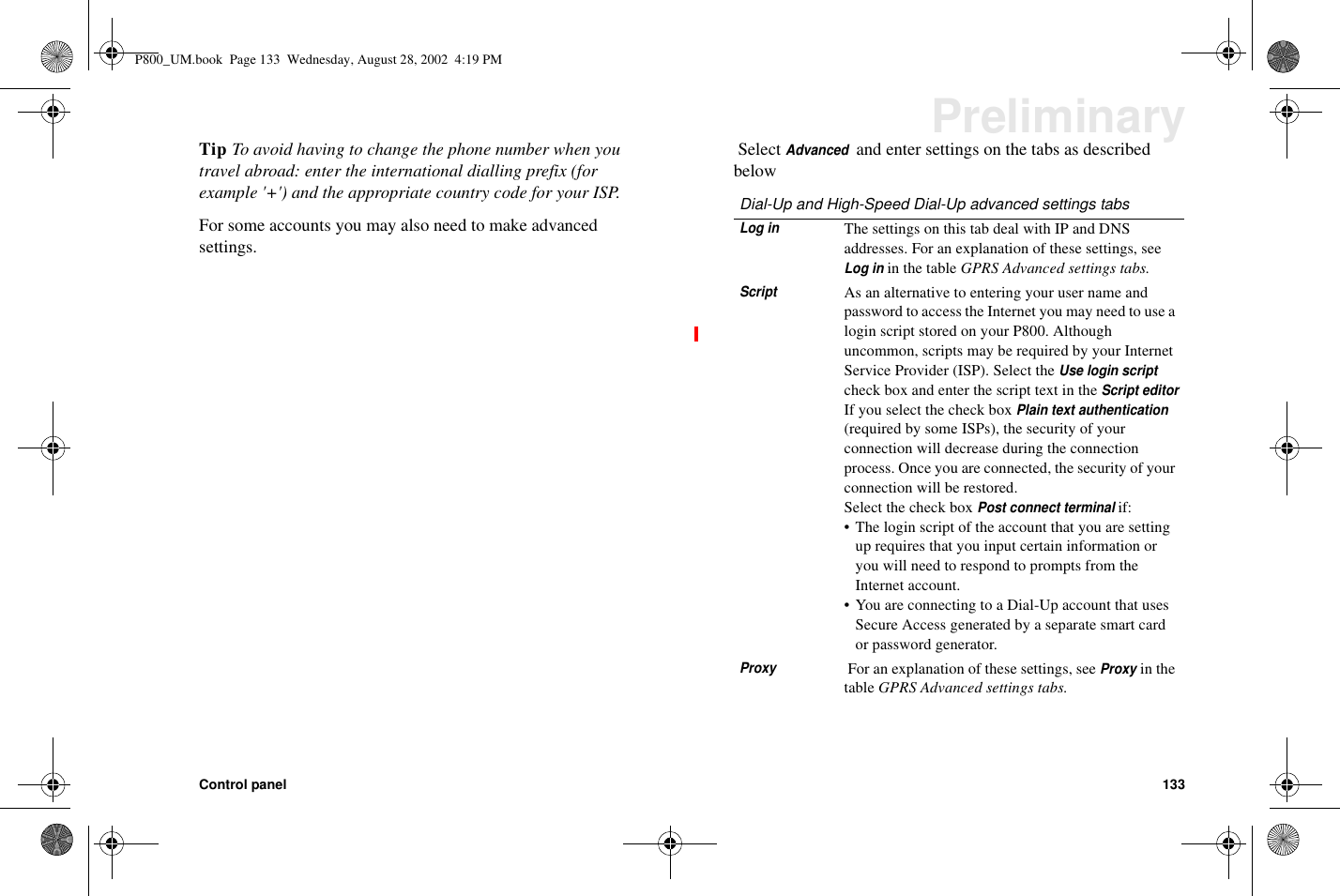 Control panel 133PreliminaryTip To avoid having to change the phone number when youtravel abroad: enter the international dialling prefix (forexample &apos;+&apos;) and the appropriate country code for your ISP.For some accounts you may also need to make advancedsettings.SelectAdvancedand enter settings on the tabs as describedbelowDial-Up and High-Speed Dial-Up advanced settings tabsLog inThe settings on this tab deal with IP and DNSaddresses. For an explanation of these settings, seeLog inin the table GPRS Advanced settings tabs.ScriptAs an alternative to entering your user name andpassword to access the Internet you may need to use alogin script stored on your P800. Althoughuncommon, scripts may be required by your InternetService Provider (ISP). Select theUse login scriptcheck box and enter the script text in theScript editorIf you select the check boxPlain text authentication(required by some ISPs), the security of yourconnection will decrease during the connectionprocess. Once you are connected, the security of yourconnection will be restored.Select the check boxPost connect terminalif:• The login script of the account that you are settingup requires that you input certain information oryou will need to respond to prompts from theInternet account.• You are connecting to a Dial-Up account that usesSecure Access generated by a separate smart cardor password generator.ProxyFor an explanation of these settings, seeProxyin thetable GPRS Advanced settings tabs.P800_UM.book Page 133 Wednesday, August 28, 2002 4:19 PM