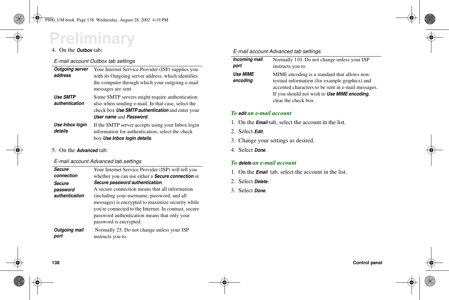 138 Control panelPreliminary4. On theOutboxtab:5. On theAdvancedtab:Toeditan e-mail account1. On theEmailtab, select the account in the list.2. SelectEdit.3. Change your settings as desired.4. SelectDone.Todeletean e-mail account1. On theEmailtab, select the account in the list.2. SelectDelete.3. SelectDone.E-mail account Outbox tab settingsOutgoing serveraddressYour Internet Service Provider (ISP) supplies youwith its Outgoing server address, which identifiesthe computer through which your outgoing e-mailmessages are sent.Use SMTPauthenticationSome SMTP servers might require authenticationalso when sending e-mail. In that case, select thecheck boxUse SMTP authenticationand enter yourUser nameandPassword.Use Inbox logindetailsIf the SMTP server accepts using your Inbox logininformation for authentication, select the checkboxUse Inbox login details.E-mail account Advanced tab settingsSecureconnectionYour Internet Service Provider (ISP) will tell youwhether you can use either aSecure connectionorSecure password authentication.A secure connection means that all information(including your username, password, and allmessages) is encrypted to maximize security whileyou&apos;re connected to the Internet. In contrast, securepassword authentication means that only yourpassword is encrypted.SecurepasswordauthenticationOutgoing mailportNormally 25. Do not change unless your ISPinstructs you to.Incoming mailportNormally 110. Do not change unless your ISPinstructs you to.Use MIMEencodingMIME encoding is a standard that allows non-textual information (for example graphics) andaccented characters to be sent in e-mail messages.If you should not wish toUse MIME encoding,clear the check box.E-mail account Advanced tab settingsP800_UM.book Page 138 Wednesday, August 28, 2002 4:19 PM