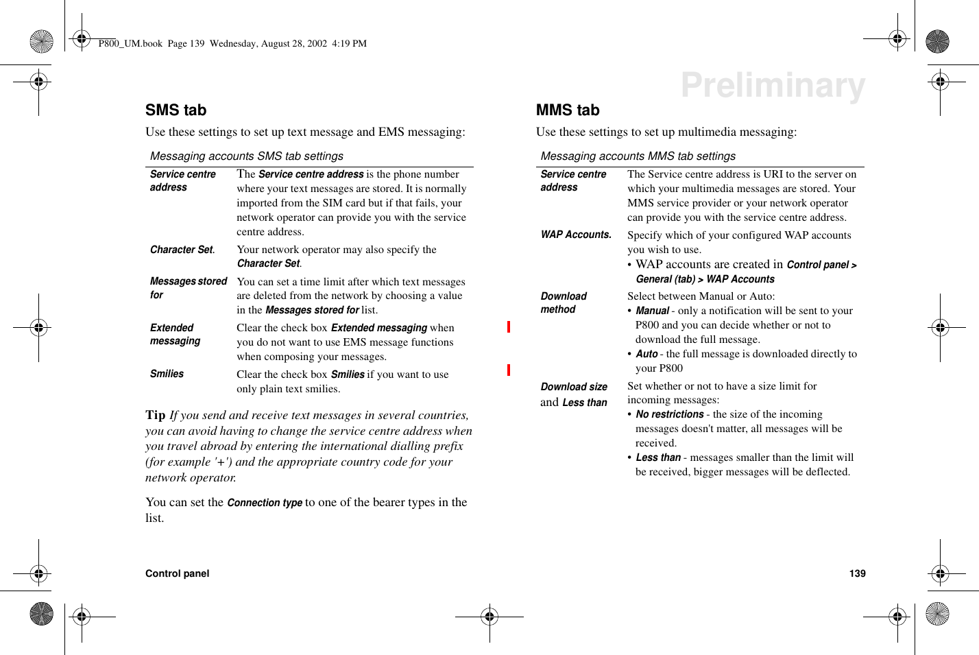 Control panel 139PreliminarySMS tabUse these settings to set up text message and EMS messaging:Tip If you send and receive text messages in several countries,you can avoid having to change the service centre address whenyou travel abroad by entering the international dialling prefix(for example &apos;+&apos;) and the appropriate country code for yournetwork operator.You can set theConnection typeto one of the bearer types in thelist.MMS tabUse these settings to set up multimedia messaging:Messaging accounts SMS tab settingsService centreaddressTheService centre addressis the phone numberwhere your text messages are stored. It is normallyimported from the SIM card but if that fails, yournetwork operator can provide you with the servicecentre address.Character Set.Your network operator may also specify theCharacter Set.Messages storedforYou can set a time limit after which text messagesare deleted from the network by choosing a valuein theMessages stored forlist.ExtendedmessagingClear the check boxExtended messagingwhenyou do not want to use EMS message functionswhen composing your messages.SmiliesClear the check boxSmiliesif you want to useonly plain text smilies.Messaging accounts MMS tab settingsService centreaddressThe Service centre address is URI to the server onwhich your multimedia messages are stored. YourMMS service provider or your network operatorcan provide you with the service centre address.WAP Accounts.Specify which of your configured WAP accountsyouwishtouse.•WAP accounts are created inControl panel &gt;General (tab) &gt; WAP AccountsDownloadmethodSelect between Manual or Auto:•Manual- only a notification will be sent to yourP800 and you can decide whether or not todownload the full message.•Auto- the full message is downloaded directly toyour P800Download sizeandLess thanSet whether or not to have a size limit forincoming messages:•No restrictions- the size of the incomingmessages doesn&apos;t matter, all messages will bereceived.•Less than- messages smaller than the limit willbe received, bigger messages will be deflected.P800_UM.book Page 139 Wednesday, August 28, 2002 4:19 PM
