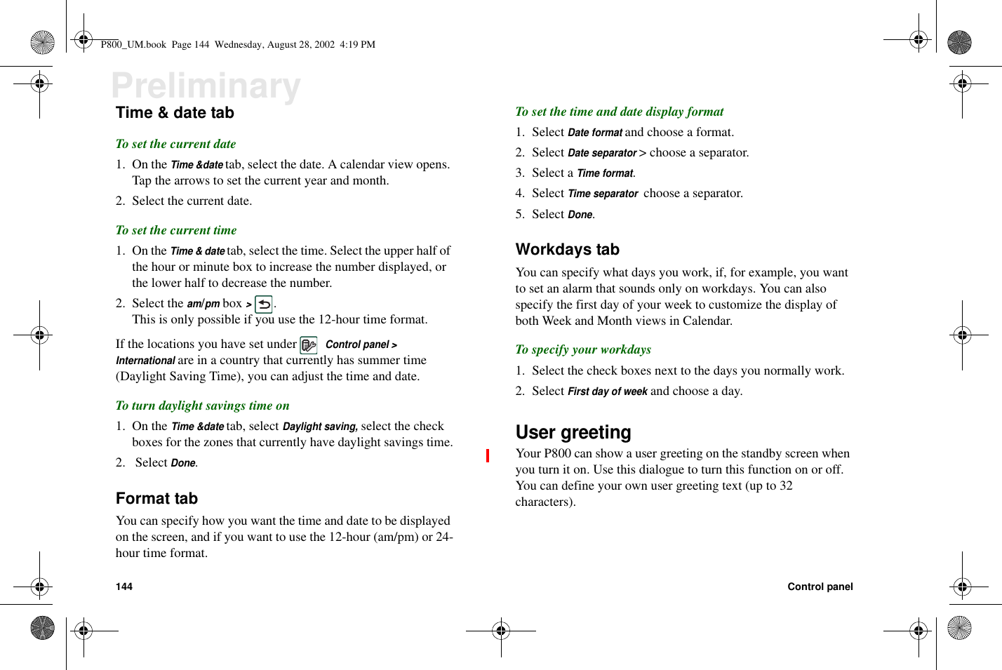 144 Control panelPreliminaryTime &amp; date tabTo set the current date1. On theTime &amp;datetab, select the date. A calendar view opens.Tap the arrows to set the current year and month.2. Select the current date.To set the current time1. On theTime &amp; datetab, select the time. Select the upper half ofthe hour or minute box to increase the number displayed, orthe lower half to decrease the number.2. Select theam/pmbox&gt;.This is only possible if you use the 12-hour time format.If the locations you have set underControl panel &gt;Internationalare in a country that currently has summer time(Daylight Saving Time), you can adjust the time and date.To turn daylight savings time on1. On theTime &amp;datetab, selectDaylight saving,select the checkboxes for the zones that currently have daylight savings time.2. SelectDone.Format tabYou can specify how you want the time and date to be displayedon the screen, and if you want to use the 12-hour (am/pm) or 24-hour time format.To set the time and date display format1. SelectDate formatand choose a format.2. SelectDate separator&gt; choose a separator.3. Select aTime format.4. SelectTime separatorchoose a separator.5. SelectDone.Workdays tabYou can specify what days you work, if, for example, you wantto set an alarm that sounds only on workdays. You can alsospecify the first day of your week to customize the display ofboth Week and Month views in Calendar.To specify your workdays1. Select the check boxes next to the days you normally work.2. SelectFirst day of weekand choose a day.User greetingYour P800 can show a user greeting on the standby screen whenyou turn it on. Use this dialogue to turn this function on or off.You can define your own user greeting text (up to 32characters).P800_UM.book Page 144 Wednesday, August 28, 2002 4:19 PM