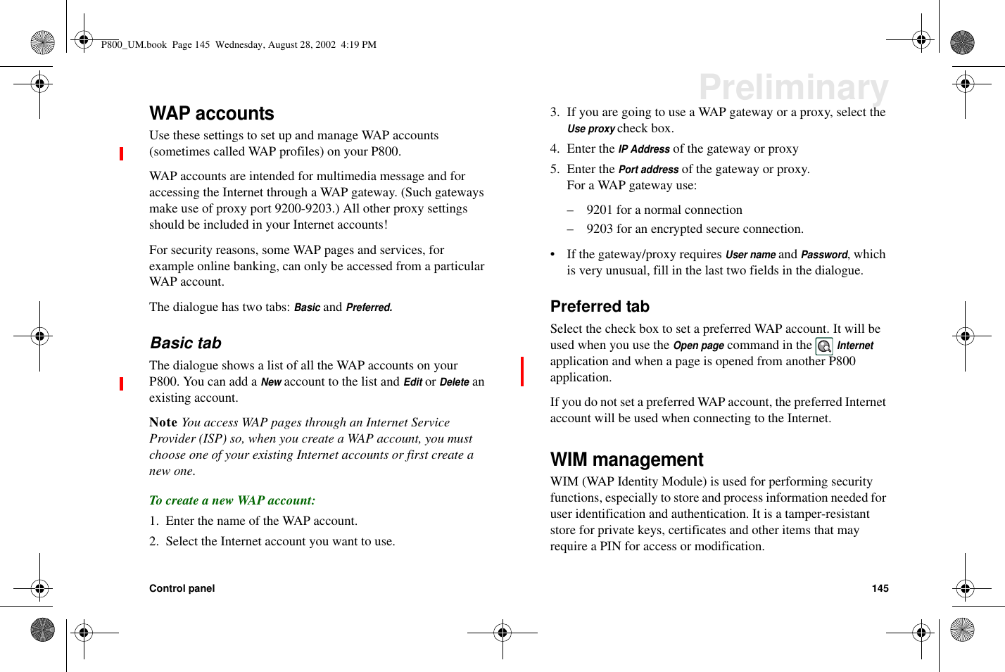 Control panel 145PreliminaryWAP accountsUse these settings to set up and manage WAP accounts(sometimes called WAP profiles) on your P800.WAP accounts are intended for multimedia message and foraccessing the Internet through a WAP gateway. (Such gatewaysmake use of proxy port 9200-9203.) All other proxy settingsshould be included in your Internet accounts!For security reasons, some WAP pages and services, forexample online banking, can only be accessed from a particularWAP account.The dialogue has two tabs:BasicandPreferred.Basic tabThe dialogue shows a list of all the WAP accounts on yourP800. You can add aNewaccount to the list andEditorDeleteanexisting account.Note You access WAP pages through an Internet ServiceProvider (ISP) so, when you create a WAP account, you mustchoose one of your existing Internet accounts or first create anew one.To create a new WAP account:1. Enter the name of the WAP account.2. Select the Internet account you want to use.3. If you are going to use a WAP gateway or a proxy, select theUse proxycheck box.4. Enter theIP Addressof the gateway or proxy5. Enter thePort addressof the gateway or proxy.For a WAP gateway use:– 9201 for a normal connection– 9203 for an encrypted secure connection.• If the gateway/proxy requiresUser nameandPassword,whichis very unusual, fill in the last two fields in the dialogue.Preferred tabSelect the check box to set a preferred WAP account. It will beused when you use theOpen pagecommand in theInternetapplication and when a page is opened from another P800application.If you do not set a preferred WAP account, the preferred Internetaccount will be used when connecting to the Internet.WIM managementWIM (WAP Identity Module) is used for performing securityfunctions, especially to store and process information needed foruser identification and authentication. It is a tamper-resistantstore for private keys, certificates and other items that mayrequire a PIN for access or modification.P800_UM.book Page 145 Wednesday, August 28, 2002 4:19 PM