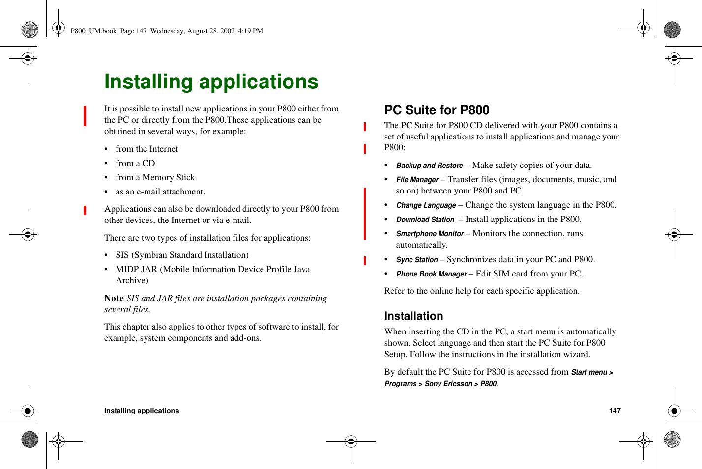 Installing applications 147Installing applicationsIt is possible to install new applications in your P800 either fromthe PC or directly from the P800.These applications can beobtained in several ways, for example:• from the Internet• from a CD• from a Memory Stick• as an e-mail attachment.Applications can also be downloaded directly to your P800 fromother devices, the Internet or via e-mail.There are two types of installation files for applications:• SIS (Symbian Standard Installation)• MIDP JAR (Mobile Information Device Profile JavaArchive)Note SIS and JAR files are installation packages containingseveral files.This chapter also applies to other types of software to install, forexample, system components and add-ons.PC Suite for P800The PC Suite for P800 CD delivered with your P800 contains aset of useful applications to install applications and manage yourP800:•Backup and Restore– Make safety copies of your data.•File Manager– Transfer files (images, documents, music, andso on) between your P800 and PC.•Change Language– Change the system language in the P800.•Download Station– Install applications in the P800.•Smartphone Monitor– Monitors the connection, runsautomatically.•Sync Station– Synchronizes data in your PC and P800.•Phone Book Manager– Edit SIM card from your PC.Refer to the online help for each specific application.InstallationWhen inserting the CD in the PC, a start menu is automaticallyshown. Select language and then start the PC Suite for P800Setup. Follow the instructions in the installation wizard.By default the PC Suite for P800 is accessed fromStart menu &gt;Programs &gt; Sony Ericsson &gt; P800.P800_UM.book Page 147 Wednesday, August 28, 2002 4:19 PM