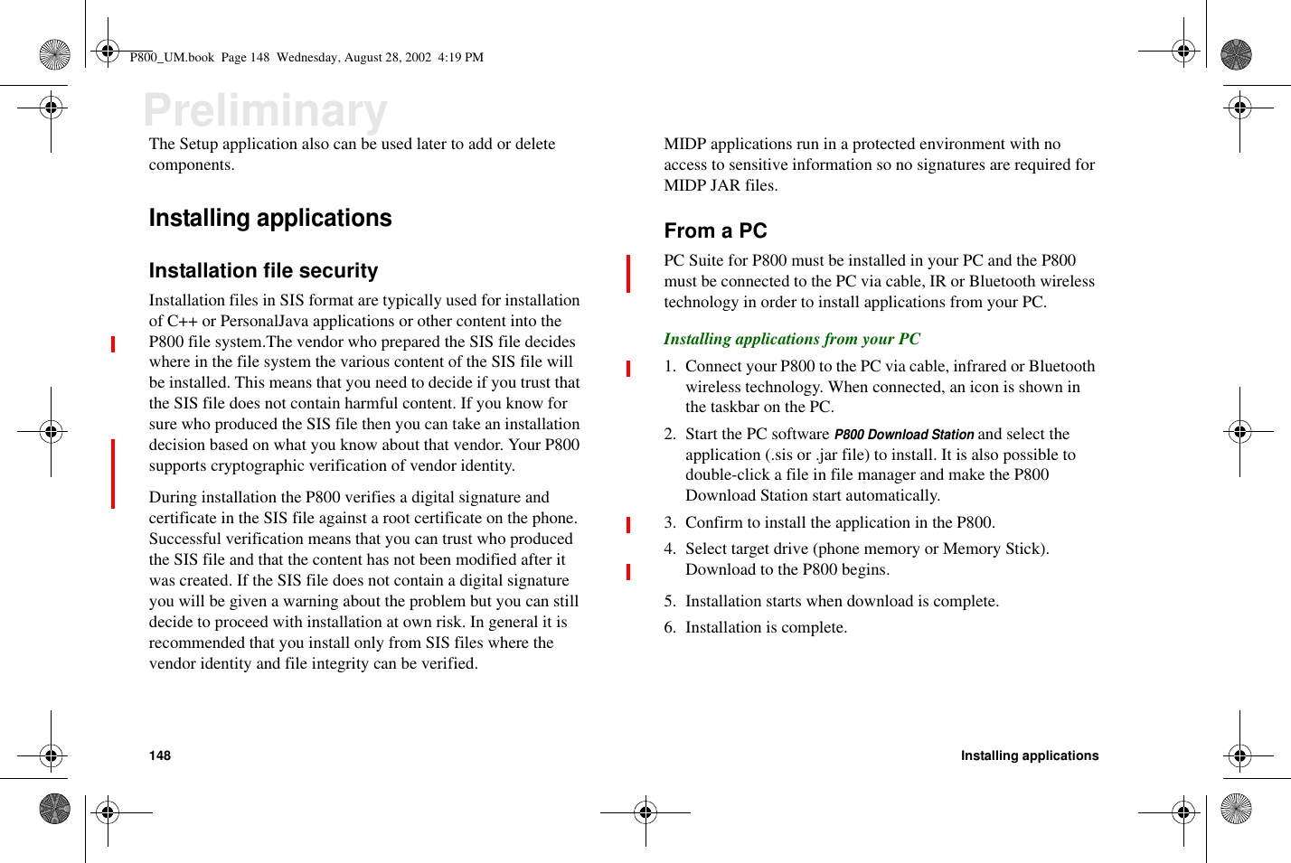 148 Installing applicationsPreliminaryThe Setup application also can be used later to add or deletecomponents.Installing applicationsInstallation file securityInstallation files in SIS format are typically used for installationof C++ or PersonalJava applications or other content into theP800 file system.The vendor who prepared the SIS file decideswhere in the file system the various content of the SIS file willbe installed. This means that you need to decide if you trust thatthe SIS file does not contain harmful content. If you know forsure who produced the SIS file then you can take an installationdecision based on what you know about that vendor. Your P800supports cryptographic verification of vendor identity.During installation the P800 verifies a digital signature andcertificate in the SIS file against a root certificate on the phone.Successful verification means that you can trust who producedthe SIS file and that the content has not been modified after itwas created. If the SIS file does not contain a digital signatureyou will be given a warning about the problem but you can stilldecide to proceed with installation at own risk. In general it isrecommended that you install only from SIS files where thevendor identity and file integrity can be verified.MIDP applications run in a protected environment with noaccess to sensitive information so no signatures are required forMIDP JAR files.From a PCPC Suite for P800 must be installed in your PC and the P800must be connected to the PC via cable, IR or Bluetooth wirelesstechnology in order to install applications from your PC.Installing applications from your PC1. Connect your P800 to the PC via cable, infrared or Bluetoothwireless technology. When connected, an icon is shown inthe taskbar on the PC.2. Start the PC softwareP800 Download Stationand select theapplication (.sis or .jar file) to install. It is also possible todouble-click a file in file manager and make the P800Download Station start automatically.3. Confirm to install the application in the P800.4. Select target drive (phone memory or Memory Stick).Download to the P800 begins.5. Installation starts when download is complete.6. Installation is complete.P800_UM.book Page 148 Wednesday, August 28, 2002 4:19 PM