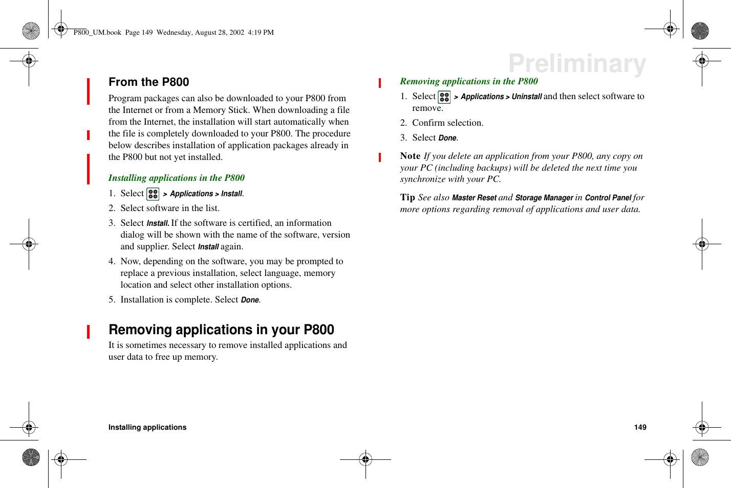 Installing applications 149PreliminaryFrom the P800Program packages can also be downloaded to your P800 fromthe Internet or from a Memory Stick. When downloading a filefrom the Internet, the installation will start automatically whenthe file is completely downloaded to your P800. The procedurebelow describes installation of application packages already inthe P800 but not yet installed.Installing applications in the P8001. Select&gt; Applications &gt; Install.2. Select software in the list.3. SelectInstall.If the software is certified, an informationdialog will be shown with the name of the software, versionand supplier. SelectInstallagain.4. Now, depending on the software, you may be prompted toreplace a previous installation, select language, memorylocation and select other installation options.5. Installation is complete. SelectDone.Removing applications in your P800It is sometimes necessary to remove installed applications anduser data to free up memory.Removing applications in the P8001. Select&gt; Applications &gt; Uninstalland then select software toremove.2. Confirm selection.3. SelectDone.Note If you delete an application from your P800, any copy onyour PC (including backups) will be deleted the next time yousynchronize with your PC.Tip See alsoMaster ResetandStorage ManagerinControl Panelformore options regarding removal of applications and user data.P800_UM.book Page 149 Wednesday, August 28, 2002 4:19 PM