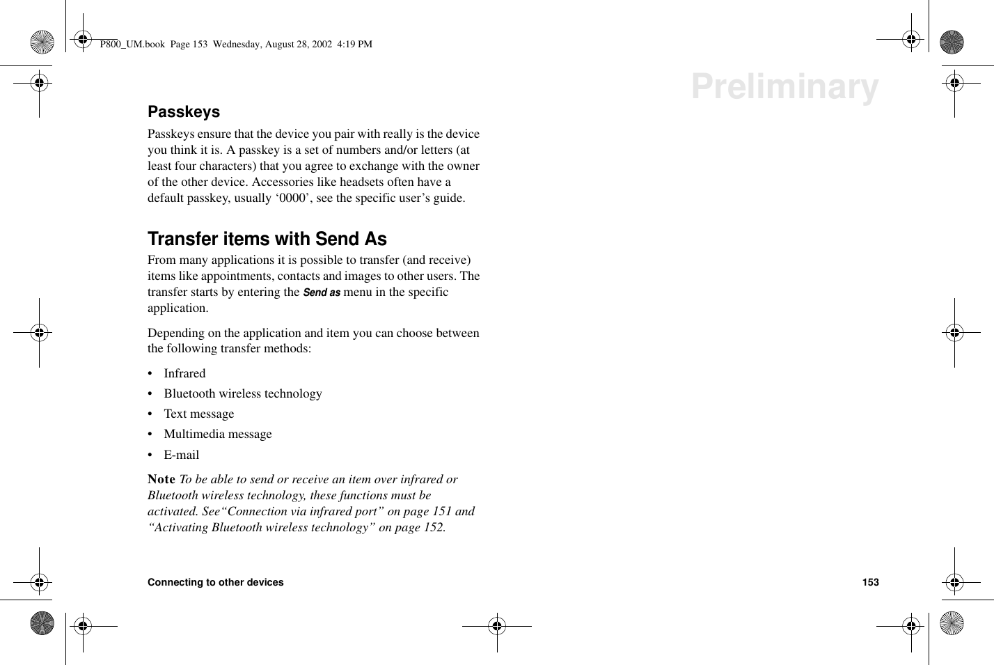 Connecting to other devices 153PreliminaryPasskeysPasskeys ensure that the device you pair with really is the deviceyou think it is. A passkey is a set of numbers and/or letters (atleast four characters) that you agree to exchange with the ownerof the other device. Accessories like headsets often have adefault passkey, usually ‘0000’, see the specific user’s guide.Transfer items with Send AsFrom many applications it is possible to transfer (and receive)items like appointments, contacts and images to other users. Thetransfer starts by entering theSend asmenu in the specificapplication.Depending on the application and item you can choose betweenthe following transfer methods:• Infrared• Bluetooth wireless technology• Text message• Multimedia message•E-mailNote To be able to send or receive an item over infrared orBluetooth wireless technology, these functions must beactivated. See“Connection via infrared port” on page 151 and“Activating Bluetooth wireless technology” on page 152.P800_UM.book Page 153 Wednesday, August 28, 2002 4:19 PM