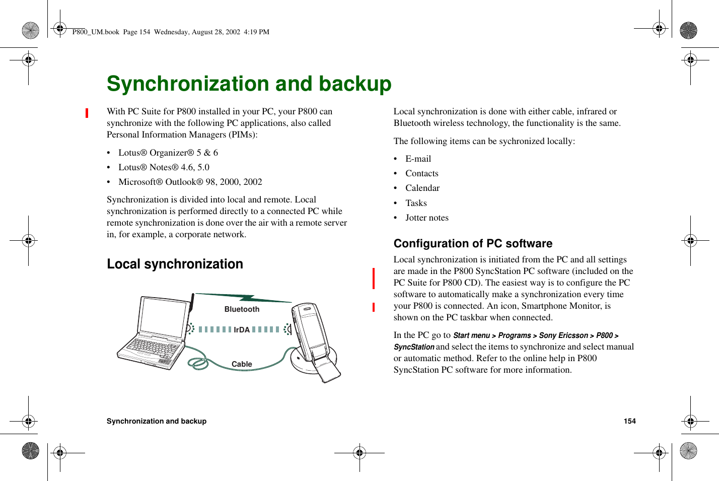 Synchronization and backup 154Synchronization and backupWith PC Suite for P800 installed in your PC, your P800 cansynchronize with the following PC applications, also calledPersonal Information Managers (PIMs):• Lotus® Organizer® 5 &amp; 6• Lotus® Notes® 4.6, 5.0• Microsoft® Outlook® 98, 2000, 2002Synchronization is divided into local and remote. Localsynchronization is performed directly to a connected PC whileremote synchronization is done over the air with a remote serverin, for example, a corporate network.Local synchronizationLocal synchronization is done with either cable, infrared orBluetooth wireless technology, the functionality is the same.The following items can be sychronized locally:•E-mail•Contacts• Calendar•Tasks• Jotter notesConfiguration of PC softwareLocal synchronization is initiated from the PC and all settingsare made in the P800 SyncStation PC software (included on thePC Suite for P800 CD). The easiest way is to configure the PCsoftware to automatically make a synchronization every timeyour P800 is connected. An icon, Smartphone Monitor, isshown on the PC taskbar when connected.In the PC go toStart menu &gt; Programs &gt; Sony Ericsson &gt; P800 &gt;SyncStationand select the items to synchronize and select manualor automatic method. Refer to the online help in P800SyncStation PC software for more information.BluetoothCableIrDAP800_UM.book Page 154 Wednesday, August 28, 2002 4:19 PM