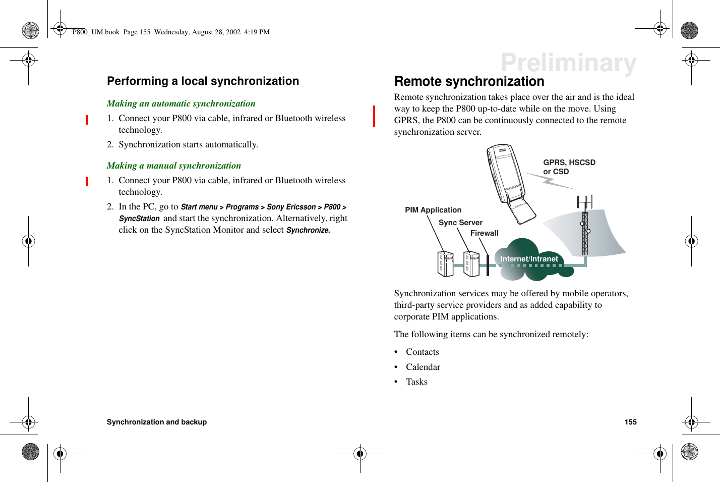 Synchronization and backup 155PreliminaryPerforming a local synchronizationMaking an automatic synchronization1. Connect your P800 via cable, infrared or Bluetooth wirelesstechnology.2. Synchronization starts automatically.Making a manual synchronization1. Connect your P800 via cable, infrared or Bluetooth wirelesstechnology.2. In the PC, go toStart menu &gt; Programs &gt; Sony Ericsson &gt; P800 &gt;SyncStationand start the synchronization. Alternatively, rightclick on the SyncStation Monitor and selectSynchronize.Remote synchronizationRemote synchronization takes place over the air and is the idealway to keep the P800 up-to-date while on the move. UsingGPRS, the P800 can be continuously connected to the remotesynchronization server.Synchronization services may be offered by mobile operators,third-party service providers and as added capability tocorporate PIM applications.The following items can be synchronized remotely:•Contacts• Calendar•TasksGPRS, HSCSDor CSDPIM ApplicationSync ServerFirewallInternet/IntranetP800_UM.book Page 155 Wednesday, August 28, 2002 4:19 PM