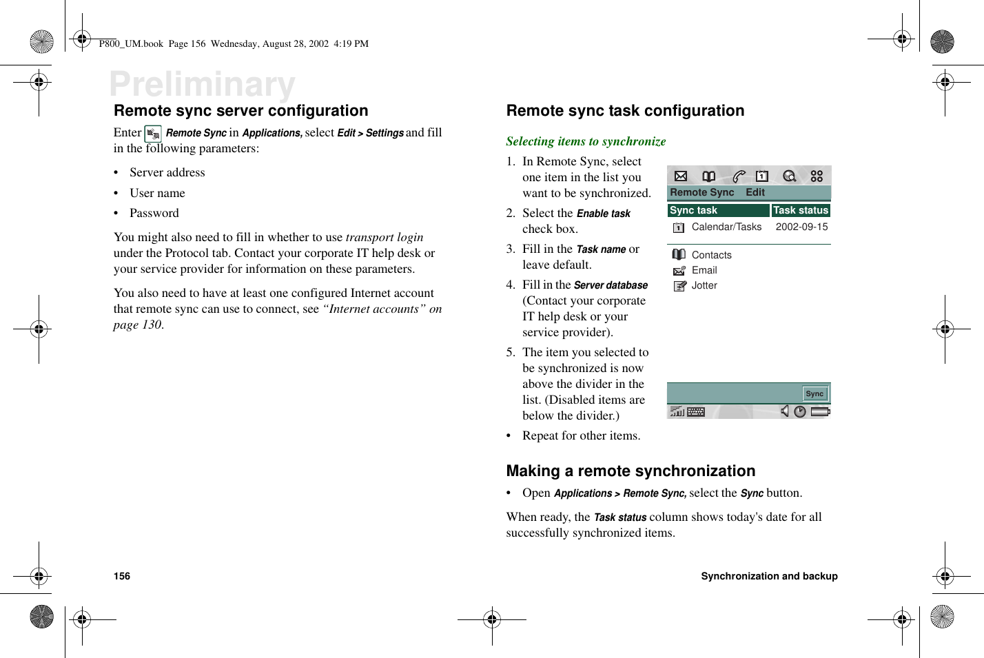 156 Synchronization and backupPreliminaryRemote sync server configurationEnterRemote SyncinApplications,selectEdit &gt; Settingsand fillin the following parameters:•Serveraddress•Username• PasswordYou might also need to fill in whether to use transport loginunder the Protocol tab. Contact your corporate IT help desk oryour service provider for information on these parameters.You also need to have at least one configured Internet accountthat remote sync can use to connect, see “Internet accounts” onpage 130.Remote sync task configurationSelecting items to synchronize1. In Remote Sync, selectone item in the list youwant to be synchronized.2. Select theEnable taskcheck box.3. Fill in theTask nameorleave default.4. Fill in theServer database(Contact your corporateIT help desk or yourservice provider).5. The item you selected tobe synchronized is nowabove the divider in thelist. (Disabled items arebelow the divider.)• Repeat for other items.Making a remote synchronization•OpenApplications &gt; Remote Sync,select theSyncbutton.When ready, theTask statuscolumn shows today&apos;s date for allsuccessfully synchronized items.Remote Sync    EditSync2002-09-15Calendar/TasksContactsEmailJotterSync task Task statusP800_UM.book Page 156 Wednesday, August 28, 2002 4:19 PM