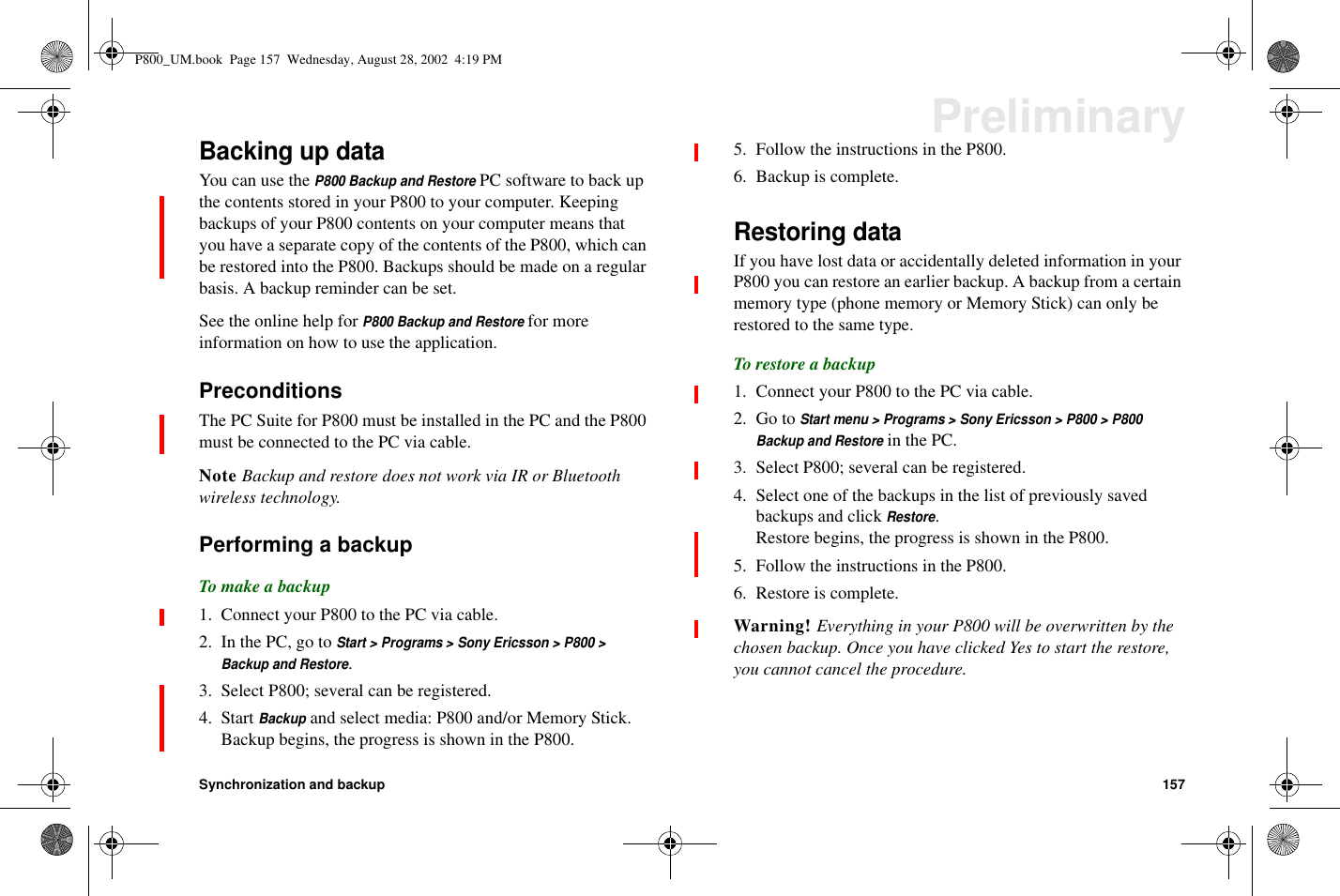 Synchronization and backup 157PreliminaryBacking up dataYou can use theP800 Backup and RestorePC software to back upthe contents stored in your P800 to your computer. Keepingbackups of your P800 contents on your computer means thatyou have a separate copy of the contents of the P800, which canbe restored into the P800. Backups should be made on a regularbasis. A backup reminder can be set.SeetheonlinehelpforP800 Backup and Restorefor moreinformation on how to use the application.PreconditionsThe PC Suite for P800 must be installed in the PC and the P800must be connected to the PC via cable.Note Backup and restore does not work via IR or Bluetoothwireless technology.Performing a backupTo make a backup1. Connect your P800 to the PC via cable.2. In the PC, go toStart &gt; Programs &gt; Sony Ericsson &gt; P800 &gt;Backup and Restore.3. Select P800; several can be registered.4. StartBackupand select media: P800 and/or Memory Stick.Backup begins, the progress is shown in the P800.5. Follow the instructions in the P800.6. Backup is complete.Restoring dataIf you have lost data or accidentally deleted information in yourP800 you can restore an earlier backup. A backup from a certainmemory type (phone memory or Memory Stick) can only berestored to the same type.To restore a backup1. Connect your P800 to the PC via cable.2. Go toStart menu &gt; Programs &gt; Sony Ericsson &gt; P800 &gt; P800Backup and Restorein the PC.3. Select P800; several can be registered.4. Select one of the backups in the list of previously savedbackups and clickRestore.Restore begins, the progress is shown in the P800.5. Follow the instructions in the P800.6. Restore is complete.Warning! Everything in your P800 will be overwritten by thechosen backup. Once you have clicked Yes to start the restore,you cannot cancel the procedure.P800_UM.book Page 157 Wednesday, August 28, 2002 4:19 PM