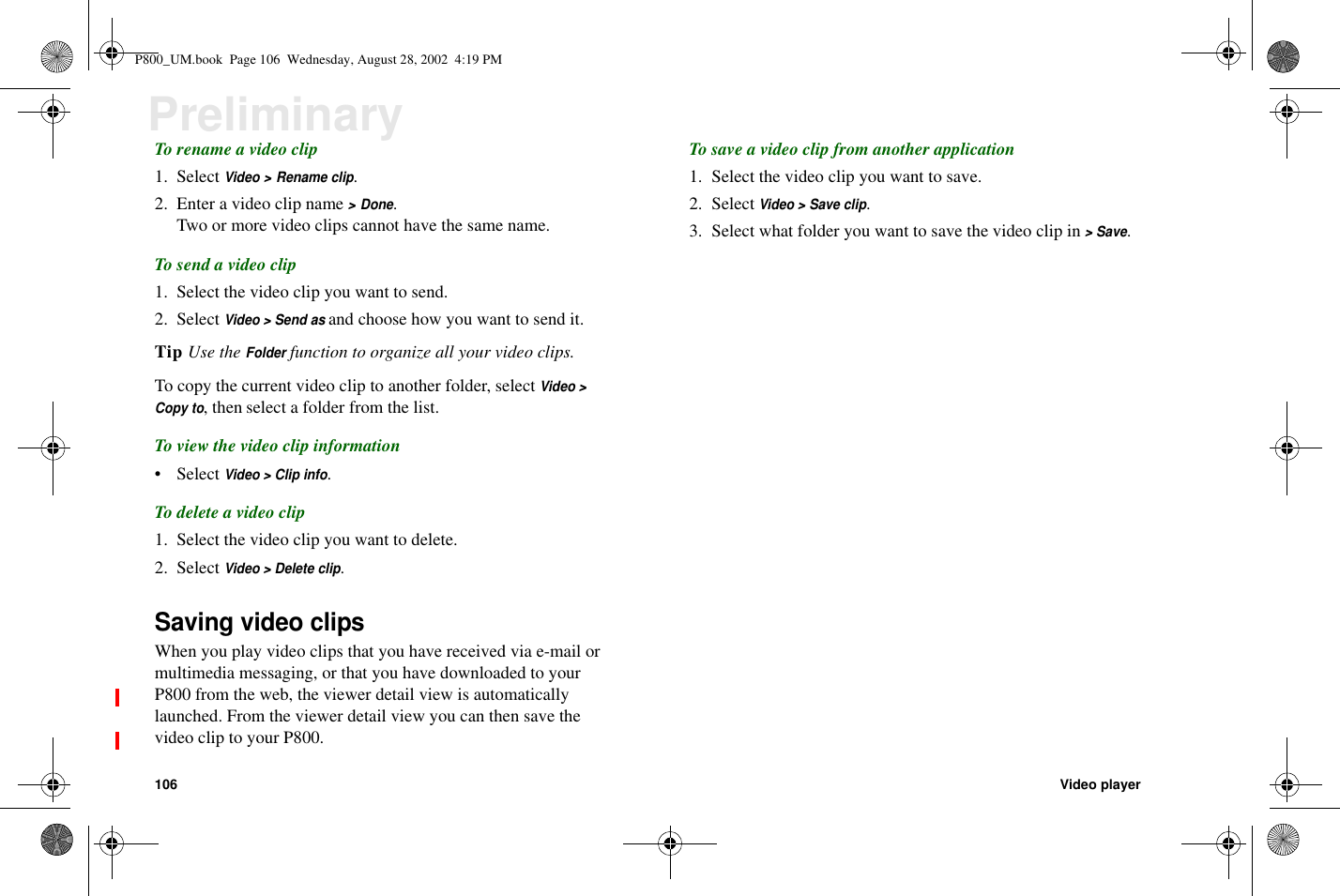 106 Video playerPreliminaryTo rename a video clip1. SelectVideo &gt; Rename clip.2. Enter a video clip name&gt; Done.Two or more video clips cannot have the same name.To send a video clip1. Select the video clip you want to send.2. SelectVideo &gt; Send asand choose how you want to send it.Tip Use theFolderfunction to organize all your video clips.To copy the current video clip to another folder, selectVideo &gt;Copy to, then select a folder from the list.To view the video clip information• SelectVideo &gt; Clip info.To delete a video clip1. Select the video clip you want to delete.2. SelectVideo &gt; Delete clip.Saving video clipsWhen you play video clips that you have received via e-mail ormultimedia messaging, or that you have downloaded to yourP800 from the web, the viewer detail view is automaticallylaunched. From the viewer detail view you can then save thevideocliptoyourP800.To save a video clip from another application1. Select the video clip you want to save.2. SelectVideo &gt; Save clip.3. Select what folder you want to save the video clip in&gt;Save.P800_UM.book Page 106 Wednesday, August 28, 2002 4:19 PM