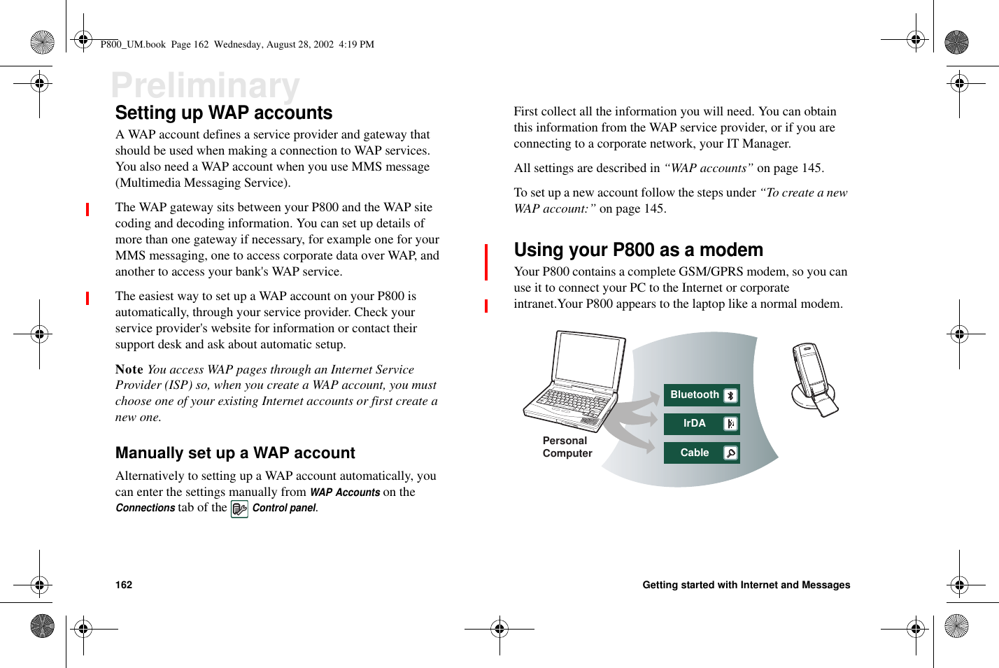 162 Getting started with Internet and MessagesPreliminarySetting up WAP accountsA WAP account defines a service provider and gateway thatshould be used when making a connection to WAP services.You also need a WAP account when you use MMS message(Multimedia Messaging Service).The WAP gateway sits between your P800 and the WAP sitecoding and decoding information. You can set up details ofmore than one gateway if necessary, for example one for yourMMS messaging, one to access corporate data over WAP, andanother to access your bank&apos;s WAP service.The easiest way to set up a WAP account on your P800 isautomatically, through your service provider. Check yourservice provider&apos;s website for information or contact theirsupport desk and ask about automatic setup.Note You access WAP pages through an Internet ServiceProvider (ISP) so, when you create a WAP account, you mustchoose one of your existing Internet accounts or first create anew one.Manually set up a WAP accountAlternatively to setting up a WAP account automatically, youcan enter the settings manually fromWAP Accountson theConnectionstab of theControl panel.First collect all the information you will need. You can obtainthis information from the WAP service provider, or if you areconnecting to a corporate network, your IT Manager.All settings are described in “WAP accounts” on page 145.To set up a new account follow the steps under “To create a newWAP account:” on page 145.Using your P800 as a modemYour P800 contains a complete GSM/GPRS modem, so you canuse it to connect your PC to the Internet or corporateintranet.Your P800 appears to the laptop like a normal modem.BluetoothIrDACablePersonalComputerP800_UM.book Page 162 Wednesday, August 28, 2002 4:19 PM