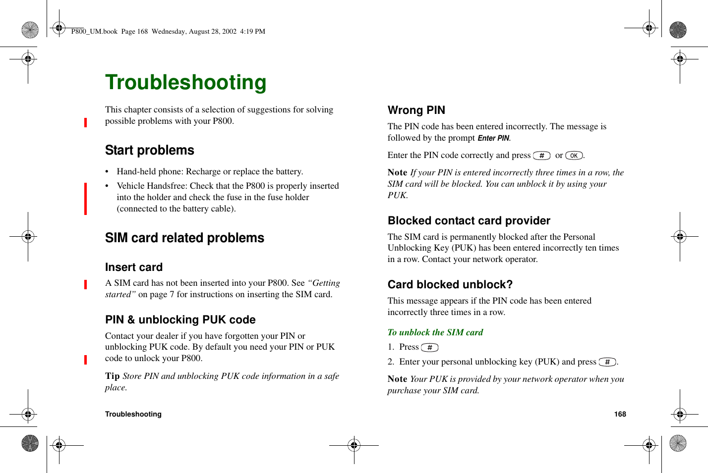 Troubleshooting 168TroubleshootingThis chapter consists of a selection of suggestions for solvingpossible problems with your P800.Start problems• Hand-held phone: Recharge or replace the battery.• Vehicle Handsfree: Check that the P800 is properly insertedinto the holder and check the fuse in the fuse holder(connected to the battery cable).SIM card related problemsInsert cardA SIM card has not been inserted into your P800. See “Gettingstarted” on page 7 for instructions on inserting the SIM card.PIN &amp; unblocking PUK codeContact your dealer if you have forgotten your PIN orunblocking PUK code. By default you need your PIN or PUKcode to unlock your P800.Tip Store PIN and unblocking PUK code information in a safeplace.Wrong PINThe PIN code has been entered incorrectly. The message isfollowedbythepromptEnter PIN.Enter the PIN code correctly and press or .Note If your PIN is entered incorrectly three times in a row, theSIM card will be blocked. You can unblock it by using yourPUK.Blocked contact card providerThe SIM card is permanently blocked after the PersonalUnblocking Key (PUK) has been entered incorrectly ten timesin a row. Contact your network operator.Card blocked unblock?This message appears if the PIN code has been enteredincorrectly three times in a row.To unblock the SIM card1. Press2. Enter your personal unblocking key (PUK) and press .Note Your PUK is provided by your network operator when youpurchase your SIM card.P800_UM.book Page 168 Wednesday, August 28, 2002 4:19 PM