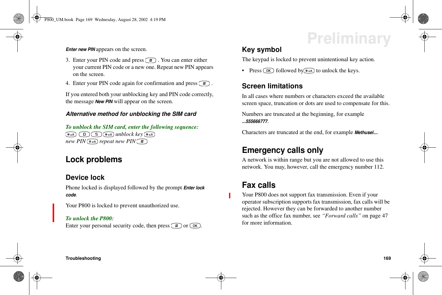 Troubleshooting 169PreliminaryEnter new PINappears on the screen.3. Enter your PIN code and press . You can enter eitheryour current PIN code or a new one. Repeat new PIN appearson the screen.4. Enter your PIN code again for confirmation and press .If you entered both your unblocking key and PIN code correctly,the messageNew PINwill appear on the screen.Alternative method for unblocking the SIM cardTo unblock the SIM card, enter the following sequence:unblock keynew PIN repeat new PINLock problemsDevice lockPhone locked is displayed followed by the promptEnter lockcode.Your P800 is locked to prevent unauthorized use.To unlock the P800:Enter your personal security code, then press or .Key symbolThe keypad is locked to prevent unintentional key action.• Press followed by to unlock the keys.Screen limitationsIn all cases where numbers or characters exceed the availablescreen space, truncation or dots are used to compensate for this.Numbers are truncated at the beginning, for example...555666777.Characters are truncated at the end, for exampleMethusel....Emergency calls onlyA network is within range but you are not allowed to use thisnetwork. You may, however, call the emergency number 112.Fax callsYour P800 does not support fax transmission. Even if youroperator subscription supports fax transmission, fax calls will berejected. However they can be forwarded to another numbersuch as the office fax number, see “Forward calls” on page 47for more information.P800_UM.book Page 169 Wednesday, August 28, 2002 4:19 PM
