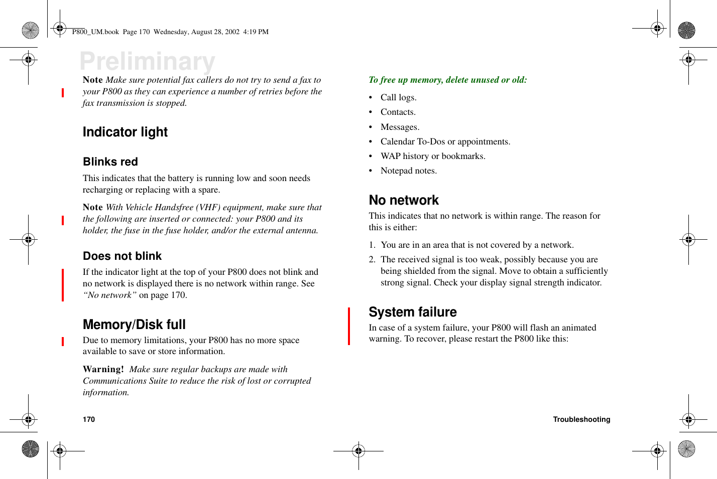 170 TroubleshootingPreliminaryNote Make sure potential fax callers do not try to send a fax toyour P800 as they can experience a number of retries before thefax transmission is stopped.Indicator lightBlinks redThis indicates that the battery is running low and soon needsrecharging or replacing with a spare.Note With Vehicle Handsfree (VHF) equipment, make sure thatthe following are inserted or connected: your P800 and itsholder, the fuse in the fuse holder, and/or the external antenna.Does not blinkIf the indicator light at the top of your P800 does not blink andno network is displayed there is no network within range. See“No network” on page 170.Memory/Disk fullDue to memory limitations, your P800 has no more spaceavailable to save or store information.Warning! Make sure regular backups are made withCommunications Suite to reduce the risk of lost or corruptedinformation.To free up memory, delete unused or old:•Calllogs.•Contacts.• Messages.• Calendar To-Dos or appointments.• WAP history or bookmarks.•Notepadnotes.No networkThis indicates that no network is within range. The reason forthis is either:1. You are in an area that is not covered by a network.2. The received signal is too weak, possibly because you arebeing shielded from the signal. Move to obtain a sufficientlystrong signal. Check your display signal strength indicator.System failureIn case of a system failure, your P800 will flash an animatedwarning. To recover, please restart the P800 like this:P800_UM.book Page 170 Wednesday, August 28, 2002 4:19 PM